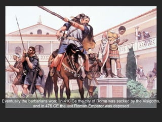 Eventually the barbarians won: in 410 Ce the city of Rome was sacked by the Visigoths,
and in 476 CE the last Roman Emperor was deposed
 