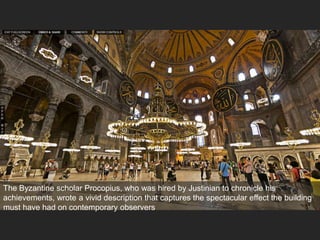 The Byzantine scholar Procopius, who was hired by Justinian to chronicle his
achievements, wrote a vivid description that captures the spectacular effect the building
must have had on contemporary observers
 