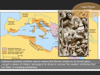 Justinian’s greatest ambition was to restore the Roman empire to its former glory;
through a series of military campaigns he strove to recover the western territories that
had fallen to invading barbarians
I want Rome
back!!!!
 