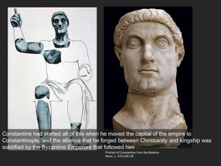 Portrait of Constantine from the Basilica
Nova, c. 315-330 CE
Constantine had started all of this when he moved the capital of the empire to
Constantinople, and the alliance that he forged between Christianity and kingship was
solidified by the Byzantine Emperors that followed him
 
