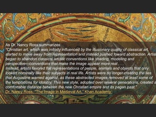As Dr. Nancy Ross summarizes:
“Christian art, which was initially influenced by the illusionary quality of classical art,
started to move away from representation and instead pushed toward abstraction. Artist
began to abandon classical artistic conventions like shading, modeling and
perspective—conventions that make the image appear more real . . .
Instead, artists favored flat representations of people, animals and objects that only
looked nominally like their subjects in real life. Artists were no longer creating the lies
that Augustine warned against, as these abstracted images removed at least some of
the temptations for idolatry. This new style, adopted over several generations, created a
comfortable distance between the new Christian empire and its pagan past.”
Dr. Nancy Ross, “The Image in Medieval Art,” Khan Academy
 