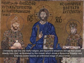 Christianity was the only lawful religion, and Byzantine emperors derived their power
directly from God, as illustrated by this mosaic which shows a Byzantine Emperor and
Empress seated beside an enthroned image of Jesus Christ
 