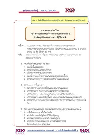 เอกสารประกอบการสอน รายวิชาเคมี 3 ระดับชั้นมัธยมศึกษาปีทีที่ 5
คาชี้แจง : แบบทดสอบก่อนเรียน เรื่อง ปัจจัยที่มีผลต่ออัตราการเกิดปฏิกิริยาเคมี :
ตัวเร่งปฏิกิริยาและตัวหน่วงปฏิกิริยาเคมี เป็นแบบทดสอบแบบเลือกตอบ 5 ตัวเลือก
จานวน 10 ข้อ ใช้เวลา 10 นาที
คาสั่ง : จงเลือกคาตอบที่ถูกต้องที่สุดเพียงคาตอบเดียว แล้วทาเครื่องหมายกากบาท (X)
ลงในกระดาษคาตอบ
1. หน้าที่ของตัวเร่งปฏิกิริยา คือ ข้อใด
ก. ช่วยเพิ่มพื้นที่ผิวของสาร
ข. ลดพลังงานก่อกัมมันต์ของปฏิกิริยา
ค. เพิ่มพลังงานให้กับโมเลกุลของระบบ
ง. ช่วยเพิ่มจานวนครั้งของการชนกันของโมเลกุลของสารตั้งต้น
จ. ลดความแตกต่างระหว่างพลังงานของสารตั้งต้นและผลิตภัณฑ์
2. ข้อความใดต่อไปนี้ไม่ถูกต้อง
ก. ตัวเร่งปฏิกิริยาเคมีทาให้สารตั้งต้นมีพลังงานก่อกัมมันต์ลดลง
ข. ปฏิกิริยาที่มีตัวเร่งปฏิกิริยาเกิดได้เร็วกว่าปฏิกิริยาที่ไม่มีตัวเร่ง
ค. ปฏิกิริยาที่มีตัวเร่งจะมีพลังงานก่อกัมมันต์ต่ากว่าปฏิกิริยาที่ไม่มีตัวเร่ง
ง. ปฏิกิริยาที่มีตัวเร่งเมื่อปฏิกิริยาสิ้นสุด ตัวเร่งยังคงมีปริมาณและสมบัติเหมือนเกิด
จ. ผลิตภัณฑ์ที่เกิดจากปฏิกิริยาที่มีตัวเร่งจะมีพลังงานต่ากว่าผลิภัณฑ์ที่เกิดจาปฏิกิริยาที่ไม่
ตัวเร่ง
3. ตัวเร่งปฏิกิริยาที่เป็นของแข็ง สามารถเพิ่มอัตราเร็วของปฏิกิริยาระหว่างแก๊สได้ดังนี้
1. ดูดซับโมเลกุลของสารตั้งต้นไว้บนผิว
2. ทาให้พลังงานก่อกัมมันต์ของปฏิกิริยามีค่าลดลง
3. ทาให้โมเลกุลของสารตั้งต้นมีพลังงานเฉลี่ยสูงขึ้น
4. ทาให้พลังงานพันธะในโมเลกุลชองสารตั้งต้นมีอัตราลดลง
ข้อความข้างต้นข้อความใดถูกต้อง
แบบทดสอบก่อนเรียน
เรื่อง ปัจจัยที่มีผลต่ออัตราการเกิดปฏิกิริยาเคมี :
ตัวเร่งปฏิกิริยาและตัวหน่วงปฏิกิริยาเคมี
 