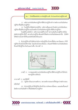 เอกสารประกอบการสอน รายวิชาเคมี 3 ระดับชั้นมัธยมศึกษาปีทีที่ 5
1.1 พลังงานก่อกัมมันต์ชองปฏิกิริยาที่มีตัวเร่งปฏิกิริยาต่ากว่าพลังงานก่อกัมมันต์ของ
ปฏิกิริยาที่ไม่มีตัวเร่งปฏิกิริยา
1.2 ในปฏิกิริยาที่เติมตัวเร่งปฏิกิริยา พลังงานที่ลดลงเท่ากับพลังงานก่อกัมมันต์ของ
ปฏิกิริยาที่ไม่มีตัวเร่งปฏิกิริยาลบด้วยพลังงานก่อกัมมันต์ของปฏิกิริยาที่มีตัวเร่งปฏิกิริยา
ในปฏิกิริยาเคมีหนึ่ง ๆ พลังงานของปฏิกิริยาคงที่ ไม่ว่าจะเติมตัวเร่งปฏิกิริยาหรือไม่
เติมตัวเร่งปฏิกิริยาทั้งนี้ เพราะตัวเร่งปฏิกิริยาพียงแต่ทาให้พลังงานก่อกัมมันต์ลดลงเท่านั้น ไม่ได้ทา
ให้พลังงานของสารตั้งต้นและผลิตภัณฑ์เปลี่ยนแปลง
2. ตัวเร่งปฏิกิริยาเข้าไปมีส่วนร่วมในการเกิดปฏิกิริยากับสารตั้งต้นบางสารโดยตรง ทาให้
ปฏิกิริยาดาเนินไปในวิถีทางใหม่ โดยเกิดกลไกหลายขั้นตอน เป็นผลทาให้พลังงานก่อกัมมันต์ลดลง
ซึ่งจะทาให้ปฏิกิริยาเกิดเร็วและง่ายขึ้น ดังภาพที่ 11
ภาพที่ 11 กราฟแสดงพลังงานก่อกัมมันต์ของปฏิกิริยาที่มีตัวเร่งปฏิกิริยาทาให้กลไก
ของปฏิกิริยาเปลี่ยนไป
จากภาพที่ 11 สรุปได้ดังนี้
2.1 ปฏิกิริยาเป็นแบบคายพลังงาน เพราะพลังงานของสารตั้งต้นสูงกว่าพลังงานของ
ผลิตภัณฑ์
2.2 ตัวเร่งปฏิกิริยาทาให้ปฏิกิริยามีกลไกในการเกิดหลายขั้นตอน และแต่ละขั้นตอนก็
มีพลังงานก่อกัมมันต์ต่ากว่าที่ไม่ได้เติมตัวเร่งปฏิกิริยา
 