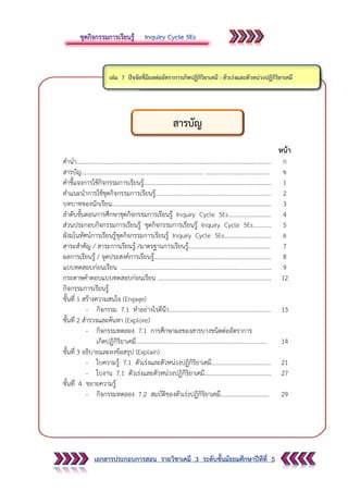 เอกสารประกอบการสอน รายวิชาเคมี 3 ระดับชั้นมัธยมศึกษาปีทีที่ 5
หน้า
คานา……………………………………………………………………………………………………………….… ก
สารบัญ................................................................................ ........................................... ข
คาชี้แจงการใช้กิจกรรมการเรียนรู้.................................................................................... 1
คาแนะนาการใช้ชุดกิจกรรมการเรียนรู้............................................................................ 2
บทบาทของนักเรียน......................................................................................................... 3
ลาดับขั้นตอนการศึกษาชุดกิจกรรมการเรียนรู้ Inquiry Cycle 5Es............................ 4
ส่วนประกอบกิจกรรมการเรียนรู้ ชุดกิจกรรมการเรียนรู้ Inquiry Cycle 5Es............ 5
ผังมโนทัศน์การเรียนรู้ชุดกิจกรรมการเรียนรู้ Inquiry Cycle 5Es............................... 6
สาระสาคัญ / สาระการเรียนรู้ /มาตรฐานการเรียนรู้...................................................... 7
ผลการเรียนรู้ / จุดประสงค์การเรียนรู้............................................................................. 8
แบบทดสอบก่อนเรียน ................................................................................................... 9
กระดาษคาตอบแบบทดสอบก่อนเรียน ........................................................................... 12
กิจกรรมการเรียนรู้
ขั้นที่ 1 สร้างความสนใจ (Engage)
- กิจกรรม 7.1 ทาอย่างไรดีน๊า................................................................... 13
ขั้นที่ 2 สารวจและค้นหา (Explore)
- กิจกรรมทดลอง 7.1 การศึกษาผลของสารบางชนิดต่ออัตราการ
เกิดปฏิกิริยาเคมี...................................................................................... 14
ขั้นที่ 3 อธิบายและลงข้อสรุป (Explain)
- ใบความรู้ 7.1 ตัวเร่งและตัวหน่วงปฏิกิริยาเคมี.......................................
- ใบงาน 7.1 ตัวเร่งและตัวหน่วงปฏิกิริยาเคมี............................................
21
27
ขั้นที่ 4 ขยายความรู้
- กิจกรรมทดลอง 7.2 สมบัติของตัวเร่งปฏิกิริยาเคมี................................ 29
สารบัญ
 