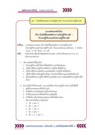 เอกสารประกอบการสอน รายวิชาเคมี 3 ระดับชั้นมัธยมศึกษาปีทีที่ 5
คาชี้แจง : แบบทดสอบก่อนเรียน เรื่อง ปัจจัยที่มีผลต่ออัตราการเกิดปฏิกิริยาเคมี :
ตัวเร่งปฏิกิริยาและตัวหน่วงปฏิกิริยาเคมี เป็นแบบทดสอบแบบเลือกตอบ 5 ตัวเลือก
จานวน 10 ข้อ ใช้เวลา 10 นาที
คาสั่ง : จงเลือกคาตอบที่ถูกต้องที่สุดเพียงคาตอบเดียว แล้วทาเครื่องหมายกากบาท (X)
ลงในกระดาษคาตอบ
1. ข้อความใดต่อไปนี้ไม่ถูกต้อง
ก. ตัวเร่งปฏิกิริยาเคมีทาให้สารตั้งต้นมีพลังงานก่อกัมมันต์ลดลง
ข. ปฏิกิริยาที่มีตัวเร่งปฏิกิริยาเกิดได้เร็วกว่าปฏิกิริยาที่ไม่มีตัวเร่ง
ค. ปฏิกิริยาที่มีตัวเร่งจะมีพลังงานก่อกัมมันต์ต่ากว่าปฏิกิริยาที่ไม่มีตัวเร่ง
ง. ปฏิกิริยาที่มีตัวเร่งเมื่อปฏิกิริยาสิ้นสุด ตัวเร่งยังคงมีปริมาณและสมบัติเหมือนเกิด
จ. ผลิตภัณฑ์ที่เกิดจากปฏิกิริยาที่มีตัวเร่งจะมีพลังงานต่ากว่าผลิภัณฑ์ที่เกิดจาปฏิกิริยาที่ไม่
ตัวเร่ง
2. ตัวเร่งปฏิกิริยาที่เป็นของแข็ง สามารถเพิ่มอัตราเร็วของปฏิกิริยาระหว่างแก๊สได้ดังนี้
1. ดูดซับโมเลกุลของสารตั้งต้นไว้บนผิว
2. ทาให้พลังงานก่อกัมมันต์ของปฏิกิริยามีค่าลดลง
3. ทาให้โมเลกุลของสารตั้งต้นมีพลังงานเฉลี่ยสูงขึ้น
4. ทาให้พลังงานพันธะในโมเลกุลชองสารตั้งต้นมีอัตราลดลง
ข้อความข้างต้นข้อความใดถูกต้อง
ก. ข้อ 2 และ 4
ข. ข้อ 1 และ 3
ค. ข้อ 1 และ 2
ง. ข้อ 3 และ 4
จ. ข้อ 1 2 3 และ 4
แบบทดสอบหลังเรียน
เรื่อง ปัจจัยที่มีผลต่ออัตราการเกิดปฏิกิริยาเคมี :
ตัวเร่งปฏิกิริยาและตัวหน่วงปฏิกิริยาเคมี
 
