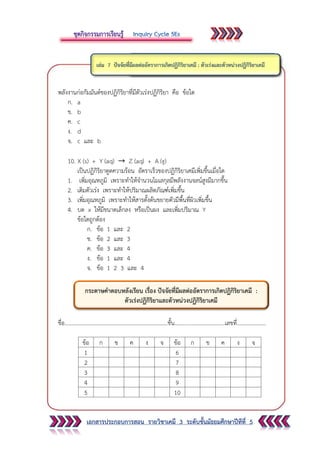 เอกสารประกอบการสอน รายวิชาเคมี 3 ระดับชั้นมัธยมศึกษาปีทีที่ 5
พลังงานก่อกัมมันต์ของปฏิกิริยาที่มีตัวเร่งปฏิกิริยา คือ ข้อใด
ก. a
ข. b
ค. c
ง. d
จ. c และ b
10. X (s) + Y (aq) Z (aq) + A (g)
เป็นปฏิกิริยาดูดความร้อน อัตราเร็วของปฏิกิริยาเคมีเพิ่มขึ้นเมื่อใด
1. เพิ่มอุณหภูมิ เพราะทาให้จานวนโมเลกุลมีพลังงานจลน์สูงมีมากขึ้น
2. เติมตัวเร่ง เพราะทาให้ปริมาณผลิตภัณฑ์เพิ่มขึ้น
3. เพิ่มอุณหภูมิ เพราะทาให้สารตั้งต้นขยายตัวมีพื้นที่ผิวเพิ่มขึ้น
4. บด x ให้มีขนาดเล็กลง หรือเป็นผง และเพิ่มปริมาณ Y
ข้อใดถูกต้อง
ก. ข้อ 1 และ 2
ข. ข้อ 2 และ 3
ค. ข้อ 3 และ 4
ง. ข้อ 1 และ 4
จ. ข้อ 1 2 3 และ 4
ชื่อ..........................................................................ชั้น....................................เลขที่.....................
ข้อ ก ข ค ง จ ข้อ ก ข ค ง จ
1 6
2 7
3 8
4 9
5 10
กระดาษคาตอบหลังเรียน เรื่อง ปัจจัยที่มีผลต่ออัตราการเกิดปฏิกิริยาเคมี :
ตัวเร่งปฏิกิริยาและตัวหน่วงปฏิกิริยาเคมี
 