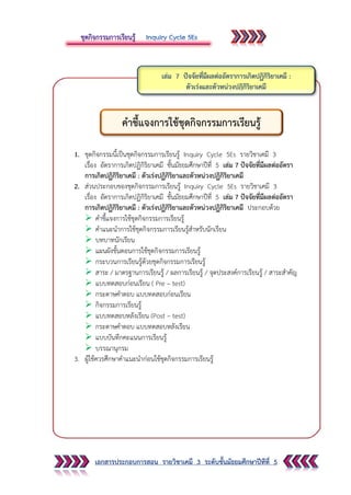 เอกสารประกอบการสอน รายวิชาเคมี 3 ระดับชั้นมัธยมศึกษาปีทีที่ 5
1. ชุดกิจกรรมนี้เป็นชุดกิจกรรมการเรียนรู้ Inquiry Cycle 5Es รายวิชาเคมี 3
เรื่อง อัตราการเกิดปฏิกิริยาเคมี ชั้นมัธยมศึกษาปีที่ 5 เล่ม 7 ปัจจัยที่มีผลต่ออัตรา
การเกิดปฏิกิริยาเคมี : ตัวเร่งปฏิกิริยาและตัวหน่วงปฏิกิริยาเคมี
2. ส่วนประกอบของชุดกิจกรรมการเรียนรู้ Inquiry Cycle 5Es รายวิชาเคมี 3
เรื่อง อัตราการเกิดปฏิกิริยาเคมี ชั้นมัธยมศึกษาปีที่ 5 เล่ม 7 ปัจจัยที่มีผลต่ออัตรา
การเกิดปฏิกิริยาเคมี : ตัวเร่งปฏิกิริยาและตัวหน่วงปฏิกิริยาเคมี ประกอบด้วย
 คาชี้แจงการใช้ชุดกิจกรรมการเรียนรู้
 คาแนะนาการใช้ชุดกิจกรรมการเรียนรู้สาหรับนักเรียน
 บทบาทนักเรียน
 แผนผังขั้นตอนการใช้ชุดกิจกรรมการเรียนรู้
 กระบวนการเรียนรู้ด้วยชุดกิจกรรมการเรียนรู้
 สาระ / มาตรฐานการเรียนรู้ / ผลการเรียนรู้ / จุดประสงค์การเรียนรู้ / สาระสาคัญ
 แบบทดสอบก่อนเรียน ( Pre – test)
 กระดาษคาตอบ แบบทดสอบก่อนเรียน
 กิจกรรมการเรียนรู้
 แบบทดสอบหลังเรียน (Post – test)
 กระดาษคาตอบ แบบทดสอบหลังเรียน
 แบบบันทึกคะแนนการเรียนรู้
 บรรณานุกรม
3. ผู้ใช้ควรศึกษาคาแนะนาก่อนใช้ชุดกิจกรรมการเรียนรู้
คาชี้แจงการใช้ชุดกิจกรรมการเรียนรู้
 
