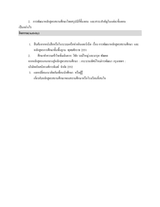 2. การพัฒนาหลักสูตรสถานศึกษาโดยสรุปมีกี่ขั้นตอน และสาระสาคัญในแต่ละขั้นตอน
เป็นอย่างไร
กิจกรรม(Activity)
1. สืบค้นจากหนังสือหรือในระบบเครือข่ายอินเตอร์เน็ต เรื่อง การพัฒนาหลักสูตรสถานศึกษา และ
หลักสูตรการศึกษาขั้นพื้นฐาน พุทธศักราช 2551
2. ศึกษาทาความเข้าใจเพิ่มเติมจาก วิชัย วงษ์ใหญ่และมารุต พัฒผล
จากหลักสูตรแกนกลางสู่หลักสูตรสถานศึกษา : กระบวนทัศน์ใหม่การพัฒนา กรุงเทพฯ :
บริษัทจรัลสนิทวงศ์การพิมพ์ จากัด 2552
3. แลกเปลี่ยนแนวคิดกับเพื่อนนักศึกษา หรือผู้รู้
เกี่ยวกับหลักสูตรสถานศึกษาของสถานศึกษาหรือโรงเรียนที่สนใจ
 