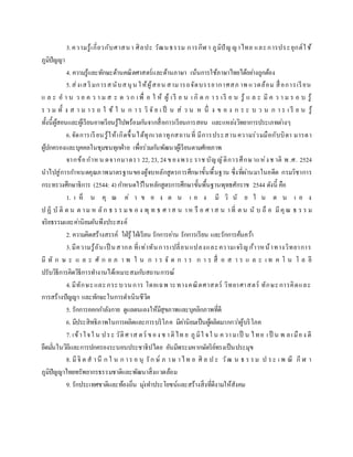 3.ความรู้เกี่ยวกับศาสนา ศิลปะ วัฒนธรรม การกีฬ า ภูมิปัญญาไทย และการประยุกต์ใช้
ภูมิปัญญา
4. ความรู้และทักษะด้านคณิตศาสตร์และด้านภาษา เน้นการใช้ภาษาไทยได้อย่างถูกต้อง
5.ส่งเสริมการสนับสนุน ให้ผู้สอน สามารถจัดบรรยากาศสภ าพ แวดล้อม สื่อการเรียน
แ ล ะ อ า น ว ย ค ว า ม ส ะ ด ว ก เพื่ อ ใ ห้ ผู้ เรี ย น เ กิ ด ก า ร เรี ย น รู้ แ ล ะ มี ค ว า ม ร อ บ รู้
ร ว ม ทั้ ง ส า ม า ร ถ ใ ช้ ใ น ก า ร วิ จั ย เ ป็ น ส่ ว น ห นึ่ ง ข อ ง ก ร ะ บ ว น ก า ร เ รี ย น รู้
ทั้งนี้ผู้สอนและผู้เรียนอาจเรียนรู้ไปพร้อมกันจากสื่อการเรียนการสอน และแหล่งวิทยาการประเภทต่างๆ
6.จัดการเรียนรู้ให้เกิดขึ้นได้ทุกเวลาทุกสถานที่ มีการประสานความร่วมมือกับบิดา มารดา
ผู้ปกครองและบุคคลในชุมชนทุกฝ่าย เพื่อร่วมกันพัฒนาผู้เรียนตามศักยภาพ
จากข้อกาหน ดจากมาตรา 22, 23, 24 ของพระ ราช บัญญัติการศึกษาแห่งช าติ พ .ศ. 2524
นาไปสู่การกาหนดคุณภาพมาตรฐานของผู้จบหลักสูตรการศึกษาขั้นพื้นฐาน ซึ่งที่ผ่านมาในอดีต กรมวิชาการ
กระทรวงศึกษาธิการ (2544: 4) กาหนดไว้ในหลักสูตรการศึกษาขั้นพื้นฐานพุทธศักราช 2544 ดังนี้ คือ
1. เ ห็ น คุ ณ ค่ า ข อ ง ต น เ อ ง มี วิ นั ย ใ น ต น เ อ ง
ป ฏิ บั ติ ต น ต าม ห ลัก ธ ร ร มข อ ง พุ ท ธ ศ าส น าห รื อ ศ าส น าที่ ต น นั บ ถื อ มีคุณ ธ ร ร ม
จริยธรรมและค่านิยมอันพึงประสงค์
2. ความคิดสร้างสรรค์ ใฝ่รู้ใฝ่เรียน รักการอ่าน รักการเรียน และรักการค้นคว้า
3.มีความรู้อันเป็ นสากล ที่เท่าทันการเปลี่ยนแปลงและความเจริญก้าวหน้าทางวิทยาการ
มี ทั ก ษ ะ แ ล ะ ศั ก ย ภ า พ ใ น ก า ร จั ด ก า ร ก า ร สื่ อ ส า ร แ ล ะ เ ท ค โ น โ ล ยี
ปรับวิธีการคิดวิธีการทางานได้เหมาะสมกับสถานการณ์
4.มีทักษะและกระบวนการ โดยเฉพ าะทางคณิตศาสตร์ วิทยาศาสตร์ ทักษะการคิดและ
การสร้างปัญญา และทักษะในการดาเนินชีวิต
5. รักการออกกาลังกาย ดูแลตนเองให้มีสุขภาพและบุคลิกภาพที่ดี
6. มีประสิทธิภาพในการผลิตและการบริโภค มีค่านิยมเป็นผู้ผลิตมากกว่าผู้บริโภค
7. เข้าใจใ น ประ วัติศาส ตร์ ของ ช าติไท ย ภูมิใ จใ น ความเป็ น ไทย เป็ น พ ลเมือง ดี
ยึดมั่นในวิถีและการปกครองระบอบประชาธิปไตย อันมีพระมหากษัตริย์ทรงเป็นประมุข
8. มีจิ ต ส านึ ก ใ น ก าร อ นุ รัก ษ์ ภ าษ าไท ย ศิ ล ป ะ วัฒ น ธ ร รม ป ระ เ พ ณี กีฬ า
ภูมิปัญญาไทยทรัพยากรธรรมชาติและพัฒนาสิ่งแวดล้อม
9. รักประเทศชาติและท้องถิ่น มุ่งทาประโยชน์และสร้างสิ่งที่ดีงามให้สังคม
 