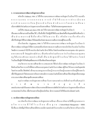 2. ความหมายของการพัฒนาหลักสูตรสถานศึกษา
สกิลเบ็ก (Skilbeck,1984: 2) ได้ให้ความหมายของการพัฒนาหลักสูตรโรงเรียนไว้ว่า หมายถึง
ก า ร ว า ง แ ผ น ก า ร อ อ ก แ บ บ ก า ร น า ไ ป ใ ช้ แ ล ะ ก า ร ป ร ะ เ มิ น ผ ล
ก า ร ก า ห น ด ก า ร เ รี ย น รู้ ข อ ง นั ก เ รี ย น ด า เ นิ น ก า ร โ ด ย ส ถ า น ศึ ก ษ า
เน้นการตัดสินใจร่วมกันระหว่างบุคลากรภายในสถานศึกษา ไม่ใช่กาหนดจากบุคคลภายนอก
แฮร์ริสัน (Marshand others.1990:48) ให้ความหมายการพัฒนาหลักสูตรโรงเรียนว่า 1.
เป็นแผนงานที่สามารถปรับเปลี่ยนได้ 2.เป็นสิ่งที่นาไปปฏิบัติได้จริงและมีผลเกิดขึ้นกับบุคคลที่เกี่ยวข้องจริง 3.
เป็ น ป ร ะ ส บ ก า ร ณ์ ที่ เ กี่ ย ว ข้ อ ง ไ ด้ รั บ ท ร า บ ทั้ ง 3 ข้ อ มี ค ว า ม เ กี่ ย ว ข้ อ ง กั น
เพื่อให้หลักสูตรได้รับการพัฒนาให้สอดคล้องกับสภาพและความต้องการของผู้เรียนมากขึ้น
เอ็กเกิลส ตัน (Eggleston, 1980: 7) ได้ให้ ความหมายการพัฒ น าหลักสู ตรโรงเรียน ว่า
เป็นการพัฒนาหลักสูตรให้มีความสอดคล้องกับสภาพและความต้องการของนักเรียนในแต่ละโรงเรียน
โดยมีการวางแผนนาไปใช้และประเมินร่วมกัน มีการใช้ประโยชน์จากทรัพยากรและชุมชน เช่น บุคลากร
อาค ารส ถ าน ที่ วัส ดุอุป ก รณ์ ต่าง ๆ เป็ น พั น ธกิจร่วมกัน ระ ห ว่าง โรง เรี ยน แ ละ ชุมช น
ค รู ไ ด้ แ ส ด ง ศั ก ย ภ า พ อ ย่า ง เ ต็ มที่ เป็ น ห ลั ก สู ต ร ที่ โ ร ง เรี ย น ไ ด้ รั บ ป ร ะ โ ย ช น์
โรงเรียนเป็นผู้ทาให้เกิดสัมฤทธิ์ผลมากกว่าเป็นเพียงเจ้าของหลักสูตร
กรมวิชาการ กระทรวงศึกษาธิการ (2544:28-29) ได้กล่าวถึงการพัฒนาหลักสูตรโรงเรียนว่า
คือพันธกิจหรือภาระหน้าที่ที่สถานศึกษาและชุมชนร่วมกันในการพัฒนาผู้เรียนให้เหมาะสมกับยุคสมัย
โดยกาหนดเป็นวิสัยทัศน์ เป้าหมาย มาตรฐานการเรียนรู้ สาระการเรียนรู้และผลการเรียนรู้ที่คาดหวัง
เพื่อให้ครูทุกคนนาไปออกแบบการเรียนการสอนมีการวางแผนร่วมกันทั้งสถานศึกษาเป็นหลักสูตรที่ครอบคลุม
ภาระงานการจัดการศึกษาทุกด้านของสถานศึกษา
สรุป การพัฒน าห ลักสูตรสถานศึกษาในความหมายต่างๆ ดังที่กล่าวมาข้างต้นสรุปว่า
ก า ร พั ฒ น า ห ลั ก สู ต ร คื อ
แผนประสบการณ์หรือแผนการจัดการเรียนการสอนที่เกิดจากการตัดสินใจร่วมกันระหว่างบุคลากรทั้งภายในแล
ะภายนอกของโรงเรียน เพื่อกาหนดการเรียนรู้ของนักเรียน มีการวางแผนนาไปใช้และประเมินผลร่วมกัน
3. แนวคิดการพัฒนาหลักสูตรสถานศึกษา
แนวคิดเกี่ยวกับการพัฒนาหลักสูตรสถานศึกษา เป็ น แนวคิดภายใต้พื้น ฐาน ของการ
บ ริ ห า ร ง า น ที่ ใ ช้ โ ร ง เ รี ย น เ ป็ น ฐ า น ( School-Based Management - SBM)
ซึ่งเป็นแนวคิดที่มุ่งให้สถานศึกษามีอิสระและมีความคล่องตัวในการบริหารงานด้านวิชาการ ด้านการเงิน
 