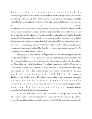 ด้ า น ก า ร บ ริ ห า ร ง า น บุ ค ค ล แ ล ะ ก า ร บ ริ ห า ร ทั่ ว ไ ป
เปิดโอกาสให้ชุมชนมีส่วนร่วมในการตัดสินใจโดยมีความเชื่อว่าการตัดสินใจที่ดีที่สุดจากการตัดสินใจของคณะ
บุ ค ค ล ที่ อ ยู่ใ ก ล้ชิ ด แ ล ะ มีส่ว น เกี่ย วข้อ ง กับ นั ก เรี ยน มาก ที่ สุ ด ( Wohlsletter, 1995:22-25)
แนวคิดนี้เริ่มในประเทศสหรัฐอเมริกา ซึ่งมีแบบของบริหารจัดการแตกต่างกันไปตามมลรัฐ และในระหว่าง
พ . ศ . 2503-2522
วงการศึกษาของสหรัฐอเมริกาได้มีการปรับปรุงการดาเนินงานทางการศึกษาเพื่อให้มีประสิทธิภาพมากยิ่งขึ้น
โดยนาความคิดจากความสาเร็จของการพัฒนาองค์การทางอุตสาหกรรมที่ทาองค์การให้มีประสิทธิภาพในการ
ทางาน ส่งผลให้การปฏิบัติงานมีคุณภาพ สร้างผลกาไรและสร้างความพึงพอใจแก่ลูกค้าและผู้เกี่ยวข้อง ดังนั้น
แนวทางที่จะทาให้คุณภาพการศึกษาดีขึ้น ต้องปรับปรุงและพัฒนาองค์การ การบริหารโรงเรียนเสียใหม่
มีการกระจายอานาจการบริหารและการจัดการศึกษาไปยังโรงเรียนให้มากขึ้นมีการนาวิชาการบริหารงบประมา
ณด้วน ตน เอง (Self-Budgeting School) การพัฒน าหลักสู ตรสถาน ศึกษา ( School-Based Curriculum
Development) การพัฒนาบุคลากรโดยใช้โรงเรียนเป็ นฐาน (School-Based Student Counseling) เข้ามาใช้
(สานักคณะกรรมการการศึกษาแห่งชาติ ,2543:12)
เซ็น (Chen,H.L.S.,2000:3) กล่าวว่า โดยพื้นฐานแล้วความคิดในการจัดทาหลักสูตรโรงเรียนก็คือ
โรงเรียนเป็ นที่ที่ดีที่สุดในการออกแบบหลักสูตร เพราะเป็ นสถานที่ผู้เรียนและครูมีปฏิสัมพันธ์กัน
เป็นการสะท้อนให้เห็นถึงการกระทา และมีผลโดยตรงต่อโรงเรียนและมีส่วนร่วมในการนานวัตกรรมใหม่ๆ
มาใช้ในการศึกษา เพราะเป็ นที่ประจักษ์แล้วว่าการใช้หลักสูตรแกนกลางเป็นสิ่งที่เป็ นนามธรรม
เพ ราะไม่ได้คานึ งถึงความแตกต่างของโรงเรี ยน น โยบายที่จะให้โรง เรียน พัฒ น าหลักสู ตร
เป็ น ก ารเป ลี่ ยน จ าก ก ารสั่ ง ก ารจ าก ห น่ วย ง าน ก ล าง มายัง ห น่ ว ยป ฏิ บั ติ ( Top-Down)
ม า เ ป็ น ก า ร จั ด ท า จ า ก ห น่ ว ย ป ฏิ บั ติ ขึ้ น ไ ป ( Bottom-Up)
ซึ่งเป็ น ความคิดเช่น เดียวกับการให้โรงเรียน บริหารการจัดการเอง ( School-Based Management)
แ ล ะ เ ป็ น ค ว า ม คิ ด ที่ น า ม า จ า ก ป ร ะ เ ท ศ ท า ง ต ะ วั น ต ก ดั ง นั้ น
การนามาใช้จะต้องนามาปรับให้เหมาะสมด้วยหวังว่าทุกโรงเรียนจะเป็นแกนในการปฏิรูปการศึกษา
ค รู ทุ ก ค น เ ป็ น นั ก อ อ ก แ บ บ ห ลั ก สู ต ร ( Curriculum Designer)
และทุกห้องเรียนเป็นห้องปฏิบัติการเกี่ยวกับหลักสูตรใหม่ๆ
ส าห รั บ ป ร ะ เท ศ ไท ย เอ ง แ น ว คิ ด ใ น ก าร พั ฒ น าห ลัก สู ต รส ถ าน ศึ ก ษ าคื อ
ต้อ ง ก ารก ระ จายอ าน าจ ใ ห้ กับ โรง เรี ยน ส ามา รถ ตัด สิ น ใ จเกี่ยวกับ ห ลัก สู ต รได้เอ ง
เพราะเท่าที่ผ่านมามีปัญหาเกิดขึ้นจากการรวมอานาจการบริหารการศึกษาไว้ที่ส่วนกลางคือที่กระทรวงศึกษาธิก
 