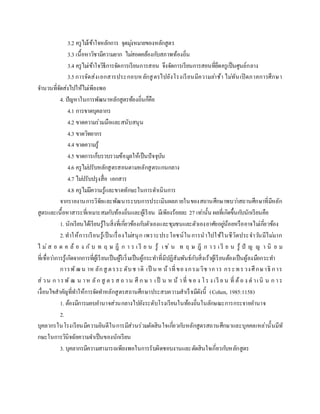 3.2 ครูไม้เข้าใจหลักการ จุดมุ่งหมายของหลักสูตร
3.3 เนื้อหาวิชามีความยาก ไม่สอดคล้องกับสภาพท้องถิ่น
3.4 ครูไม่เข้าใจวิธีการจัดการเรียนการสอน จึงจัดการเรียนการสอนที่ยึดครูเป็นศูนย์กลาง
3.5การจัดส่งเอกสารประกอบหลักสูตรไปยังโรงเรียนมีความล่าช้า ไม่ทันเปิดภาคการศึกษา
จานวนที่จัดส่งไปให้ไม่เพียงพอ
4. ปัญหาในการพัฒนาหลักสูตรท้องถิ่นก็คือ
4.1 การขาดบุคลากร
4.2 ขาดความร่วมมือและสนับสนุน
4.3 ขาดวิทยากร
4.4 ขาดความรู้
4.5 ขาดการเก็บรวบรวมข้อมูลให้เป็นปัจจุบัน
4.6 ครูไม่ปรับหลักสูตรสอนตามหลักสูตรแกนกลาง
4.7 ไม่ปรับปรุงสื่อ เอกสาร
4.8 ครูไม่มีความรู้และขาดทักษะในการดาเนินการ
จากรายงานการวิจัยและพัฒนาระบบการประเมินผลภายในของสถานศึกษาพบว่าสถานศึกษาที่มีหลัก
สูตรและเนื้อหาสาระที่เหมาะสมกับท้องถิ่นและผู้เรียน มีเพียงร้อยละ 27 เท่านั้น ผลที่เกิดขึ้นกับนักเรียนคือ
1. นักเรียนได้เรียนรู้ในสิ่งที่เกี่ยวข้องกับตัวเองและชุมชนและตัวเองอาศัยอยู่น้อยหรืออาจไม่เกี่ยวข้อง
2.ทาให้การเรียนรู้เป็นเรื่องไม่สนุก เพราะประโยชน์ในการนาไปใช้ในชีวิตประจาวันมีไม่มาก
ไ ม่ส อ ด ค ล้ อ ง กั บ ท ฤ ษ ฎี ก า ร เ รี ย น รู้ เ ช่ น ท ฤ ษ ฎี ก า ร เ รี ย น รู้ ปั ญ ญ า นิ ย ม
ที่เชื่อว่าการรู้เกิดจากการที่ผู้เรียนเป็นผู้ริเริ่มเป็นผู้กระทาที่มีปฏิสัมพันธ์กับสิ่งเร้าผู้เรียนต้องเป็นผู้ลงมือกระทา
การพัฒน าห ลักสู ตรระ ดับช าติ เป็ น ห น้าที่ของกรมวิช าการ กระทรวงศึกษาธิ การ
ส่วน ก ารพั ฒ น าห ลัก สู ต ร ส ถ าน ศึ ก ษ า เป็ น ห น้ าที่ ขอ ง โร ง เรี ย น ที่ ต้อ ง ด าเนิ น ก าร
เงื่อนไขสาคัญที่ทาให้การจัดทาหลักสูตรสถานศึกษาประสบความสาเร็จมีดังนี้ (Cohen, 1985:1158)
1. ต้องมีการมอบอานาจส่วนกลางไปยังระดับโรงเรียนในท้องถิ่นในลักษณะการกระจายอานาจ
2.
บุคลากรในโรงเรียนมีความยินดีในการมีส่วนร่วมตัดสินใจเกี่ยวกับหลักสูตรสถานศึกษาและบุคคลเหล่านั้นมีทั
กษะในการวินิจฉัยความจาเป็นของนักเรียน
3. บุคลากรมีความสามารถเพียงพอในการรับผิดชอบงานและตัดสินใจเกี่ยวกับหลักสูตร
 