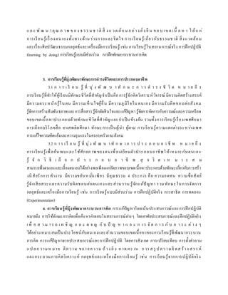 แล ะ พั ฒ น าคุณ ภ าพ ข อ ง ธ รร ม ช าติ สิ่ ง แ วด ล้อ ม อ ย่าง ยั่ง ยื น ขอ บ เข ต เนื้ อ ห า ไ ด้แ ก่
การเรียนรู้เรื่องตน เองทั้งทางด้าน ร่างกายและจิตใจ การเรียนรู้เกี่ยวกับธรรมช าติ สิ่งแวดล้อม
และเรื่องศิลปวัฒนธรรมกลยุทธ์และเครื่องมือการเรียนรู้ เช่น การเรียนรู้ในสถานการณ์จริง การฝึกปฏิบัติ
(learning by doing) การเรียนรู้แบบมีส่วนร่วม การฝึกทักษะกระบวนการคิด
3. การเรียนรู้ที่มุ่งพัฒนาทักษะการดารงชีวิตและการประกอบอาชีพ
3.1 ก า ร เ รี ย น รู้ ที่ มุ่ ง พั ฒ น า ทั ก ษ ะ ก า ร ด า ร ง ชี วิ ต ห ม า ย ถึ ง
การเรียนรู้ที่ทาให้ผู้เรียนมีทักษะชีวิตที่สาคัญจาเป็นคือ การรู้จักคิดวิเคราะห์วิจารณ์ มีความคิดสร้างสรรค์
มีความตระหนักรู้ในตน มีความเห็ นใจผู้อื่น มีความภูมิใจใน ตนเอง มีความรับผิดชอบต่อสังคม
รู้จักการสร้างสัมพันธภาพและการสื่อสารรู้จักตัดสินใจและแก้ปัญหา รู้จัดการจัดการกับอารมณ์และความเครียด
ขอบเขตเนื้อหาประกอบด้วยทักษะชีวิตที่สาคัญและจาเป็นข้างต้น รวมทั้งการเรียนรู้เรื่องเพศศึกษา
การเลือกบริโภคสื่อ ยาเสพติดศึกษา ทักษะการเป็ นผู้นา ผู้ตาม การเรียนรู้ความแตกต่างระหว่างเพศ
การแก้ไขความขัดแย้งและความรุนแรงในครอบครัวและสังคม
3.2 ก า ร เ รี ย น รู้ ที่ มุ่ง พั ฒ น า ทั ก ษ า ก า ร ป ร ะ ก อ บ อ า ชี พ ห ม า ย ถึ ง
การเรียนรู้เพื่อค้น พบและใช้ศักยภ าพ ของตนเพื่อเตรียมตัวประกอบอาชีพให้เหมาะกับตน เอง
รู้ จั ก วิ ธี เ ลื อ ก ป ร ะ ก อ บ อ า ชี พ สุ จ ริ ต เ ห ม า ะ ส ม
สามารถพึ่งตนเองและเลี้ยงตนเองได้อย่างพอเพียงแก่อัตภาพขอบเขตเนื้อหาประกอบด้วยทักษะเกี่ยวกับการสร้า
งนิสัยรักการทางาน มีความขยันห มั่นเพียร มีคุณธรรม 4 ประการ คือ ความอดทน ความซื่อสัตย์
รู้จักเสียสระและความรับผิดชอบต่อตนเองและส่วน รวม รู้จักแก้ปัญหา รวมทักษะในการจัดการ
กลยุทธ์และเครื่องมือการเรียนรู้ เช่น การเรียนรู้แบบมีส่วนร่วม การฝึกปฏิบัติจริง การสาธิต การทดลอง
(Experimentation)
4. การเรียนรู้ที่มุ้งพัฒนากระบวนการคิด การแก้ปัญหาโดยเน้นประสบการณ์และการฝึกปฏิบัติ
หมายถึง การใช้ทักษะการคิดเพื่อค้นหาคาตอบในสถานการณ์ต่างๆ โดยอาศัยประสบการณ์และฝึกปฏิบัติจริง
เ พื่ อ ส า ม า ร ถ เ ผ ชิ ญ แ ล ะ ผ จ ญ กั บ ปั ญ ห า แ ล ะ ก า ร จั ด ก า ร กั บ ภ า ว ะ ต่ า ง ๆ
ได้อย่างเหมาะสมเป็นประโยชน์กับตนเองและส่วนรวมขอบเขตเนื้อหาของการเรียนรู้ที่พัฒนากระบวน
การคิด การแก้ปัญหาจากประสบการณ์และการฝึกปฏิบัติ โดยการสังเกต การเปรียบเทียบ การตั้งคาถาม
แป ลค วามห มาย ตีความ ขยายความ อ้าง อิ ง ค าด คะ เน ก ารส รุ ป ความคิ ดส ร้าง สรร ค์
และกระบวนการคิดวิเคราะห์ กลยุทธ์และเครื่องมือการเรียนรู้ เช่น การเรียนรู้จากการปฏิบัติจริง
 