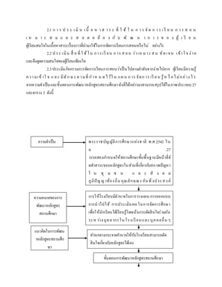 2.1 ก า ร ป ร ะ เ มิ น เ นื้ อ ห า ส า ร ะ ที่ ใ ช้ ใ น ก า ร จั ด ก า ร เ รี ย น ก า ร ส อ น
เ ห ม า ะ ส ม แ ล ะ ส อ ด ค ล้ อ ง กั บ พั ฒ น า ก า ร ข อ ง ผู้ เ รี ย น
ผู้เรียนสนใจในเนื้อหาสาระเรื่องราวที่นามาใช้ในการจัดการเรียนการสอนหรือไม่ อย่างไร
2.2 ป ระ เมิน สื่ อ ที่ ใ ช้ใ น การเรี ยน ก าร ส อน ว่าเห มาะ ส ม ชัด เจน เข้าใ จ ง่าย
และดึงดูดความสนใจของผู้เรียนเพียงใด
2.3ประเมินกิจกรรมการจัดการเรียนการสอนว่าเป็นไปตามลาดับจากง่ายไปยาก ผู้เรียนมีความรู้
ความเข้าใ จ แ ละ มีทัก ษ ะ ต ามที่ ก าห น ด ไว้ใ น แผ น ก าร จัดก าร เรี ย น รู้ห รื อไม่อย่าง ไ ร
จากความจาเป็นและขั้นตอนการพัฒนาหลักสูตรสถานศึกษาดังที่ได้กล่าวมาสามารถสรุปได้ในภาพประกอบ 27
และตาราง 2 ดังนี้
ความจาเป็น
แนวคิดในการพัฒน
าหลักสูตรสถานศึก
ษา
ความหมายของการ
พัฒนาหลักสูตร
สถานศึกษา
ส่วนกลางกระจายอานาจให้กับโรงเรียนสามารถตัด
สินใจเกี่ยวกับหลักสูตรได้เอง
ขั้นตอนการพัฒนาหลักสูตรสถานศึกษา
การให้โรงเรียนมีอานาจในการวางแผน การออกแบบ
การนาไปใช้ การประเมินผล ในการจัดการศึกษา
เพื่อให้นักเรียนได้เรียนรู้โดยเน้นการตัดสินใจร่วมกัน
ระหว่างบุคลากรในโรงเรียนและบุคคลอื่น ๆ
ที่เกี่ยวข้อง
พระราชบัญญัติการศึกษาแห่งชาติ พ.ศ.2542 ใน
ม .27
วรรคสองกาหนดให้สถานศึกษาขั้นพื้นฐานมีหน้าที่จั
ดทาสาระของหลักสูตรในส่วนที่เกี่ยวกับสภาพปัญหา
ใ น ชุ ม ช น แ ล ะ สั ง ค ม
ภูมิปัญญาท้องถิ่น คุณลักษณะอันพึงประสงค์
เพื่อเป็นสมาชิกที่ดีของครอบครัว ชุมชนสังคม
และประเทศชาติ
 