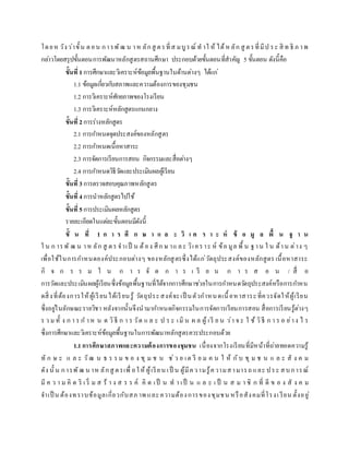 โดยห วังว่าขั้น ตอน การพัฒ น าห ลักสู ตรที่ส มบูรณ์ ท าใ ห้ ได้ห ลัก สู ตรที่มีป ระ สิ ท ธิ ภ าพ
กล่าวโดยสรุปขั้นตอนการพัฒนาหลักสูตรสถานศึกษา ประกอบด้วยขั้นตอนที่สาคัญ 5 ขั้นตอน ดังนี้คือ
ขั้นที่1การศึกษาและวิเคราะห์ข้อมูลพื้นฐานในด้านต่างๆ ได้แก่
1.1 ข้อมูลเกี่ยวกับสภาพและความต้องการของชุมชน
1.2 การวิเคราะห์ศักยภาพของโรงเรียน
1.3 การวิเคราะห์หลักสูตรแกนกลาง
ขั้นที่2การร่างหลักสูตร
2.1 การกาหนดจุดประสงค์ของหลักสูตร
2.2 การกาหนดเนื้อหาสาระ
2.3 การจัดการเรียนการสอน กิจกรรมและสื่อต่างๆ
2.4 การกาหนดวิธีวัดและประเมินผลผู้เรียน
ขั้นที่3การตรวจสอบคุณภาพหลักสูตร
ขั้นที่4การนาหลักสูตรไปใช้
ขั้นที่5การประเมินผลหลักสูตร
รายละเอียดในแต่ละขั้นตอนมีดังนี้
ขั้ น ที่ 1 ก า ร ศึ ก ษ า แ ล ะ วิ เ ค ร า ะ ห์ ข้ อ มู ล พื้ น ฐ า น
ใ น ก ารพั ฒ น าห ลัก สู ตร จาเป็ น ต้อง ศึก ษ าแ ละ วิเคราะ ห์ ข้อ มูล พื้ น ฐาน ใ น ด้าน ต่าง ๆ
เพื่อใช้ในการกาหนดองค์ประกอบต่างๆ ของหลักสูตรซึ่งได้แก่วัตถุประสงค์ของหลักสูตร เนื้อหาสาระ
กิ จ ก ร ร ม ใ น ก า ร จั ด ก า ร เ รี ย น ก า ร ส อ น / สื่ อ
การวัดและประเมินผลผู้เรียนซึ่งข้อมูลพื้นฐานที่ได้จากการศึกษาช่วยในการกาหนดวัตถุประสงค์หรือการกาหน
ดสิ่งที่ต้องการให้ผู้เรียนได้เรียนรู้ วัตถุประสงค์จะเป็ นตัวกาหนดเนื้อหาสาระที่ควรจัดให้ผู้เรียน
ซึ่งอยู่ในลักษณะรายวิชา หลังจากนั้นจึงนามากาหนดกิจกรรมในการจัดการเรียนการสอน สื่อการเรียนรู้ต่างๆ
ร ว ม ทั้ ง ก า ร ก าห น ด วิธี ก า ร วัด แ ล ะ ป ร ะ เมิ น ผ ล ผู้ เรี ย น ว่า จ ะ ใ ช้ วิธี ก า ร อ ย่าง ไ ร
ซึ่งการศึกษาและวิเคราะห์ข้อมูลพื้นฐานในการพัฒนาหลักสูตรควรประกอบด้วย
1.1การศึกษาสภาพและความต้องการของชุมชน เนื่องจากโรงเรียนที่มีหน้าที่ถ่ายทอดความรู้
ทั ก ษ ะ แ ล ะ วัฒ น ธ ร ร ม ข อ ง ชุ ม ช น ช่ว ย เต รี ย ม ค น ใ ห้ กับ ชุ ม ช น แ ล ะ สั ง ค ม
ดัง นั้ น การพัฒ น าห ลักสู ตรเพื่ อให้ ผู้เรียน เป็ น ผู้มีความรู้ความสามารถและ ประ สบการณ์
มี ค ว า ม คิ ด ริ เ ริ่ ม ส ร้ า ง ส ร ร ค์ คิ ด เป็ น ท า เป็ น แ ล ะ เ ป็ น ส ม า ชิ ก ที่ ดี ข อ ง สั ง ค ม
จาเป็ น ต้องทราบข้อมูลเกี่ยวกับสภ าพ และความต้องการของชุมชน หรือสังคมที่โรงเ รียน ตั้งอยู่
 