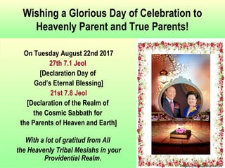 Wishing a Glorious Day of Celebration to
Heavenly Parent and True Parents!
On Tuesday August 22nd 2017
27th 7.1 Jeol
[Declaration Day of
God’s Eternal Blessing]
21st 7.8 Jeol
[Declaration of the Realm of
the Cosmic Sabbath for
the Parents of Heaven and Earth]
With a lot of gratitud from All
the Heavenly Tribal Mesiahs in your
Providential Realm.
 