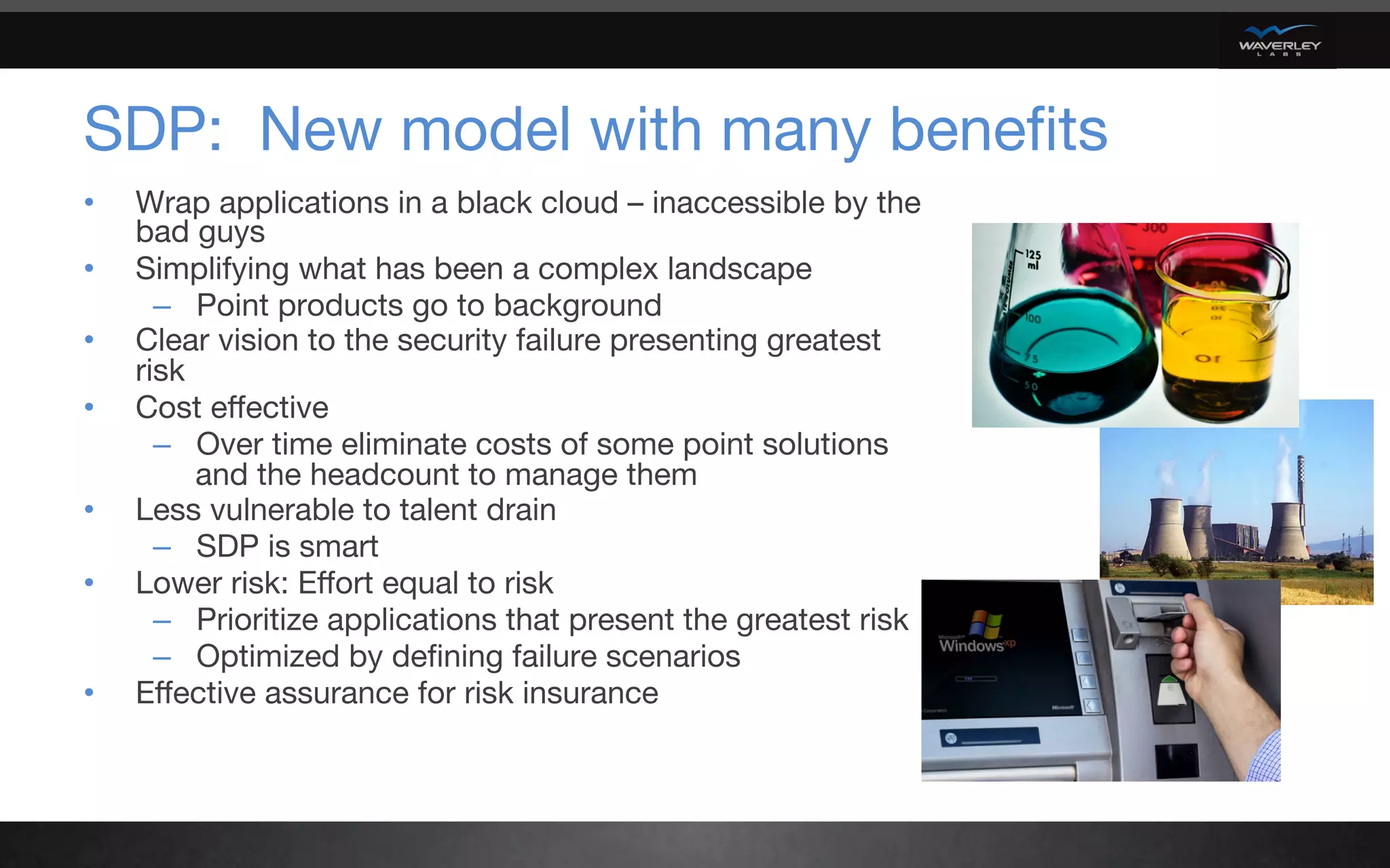 SDP: New model with many beneﬁts
•  Wrap applications in a black cloud – inaccessible by the
bad guys
•  Simplifying what has been a complex landscape
–  Point products go to background
•  Clear vision to the security failure presenting greatest
risk 
•  Cost eﬀective
–  Over time eliminate costs of some point solutions
and the headcount to manage them
•  Less vulnerable to talent drain 
–  SDP is smart
•  Lower risk: Eﬀort equal to risk
–  Prioritize applications that present the greatest risk
–  Optimized by deﬁning failure scenarios
•  Eﬀective assurance for risk insurance

 