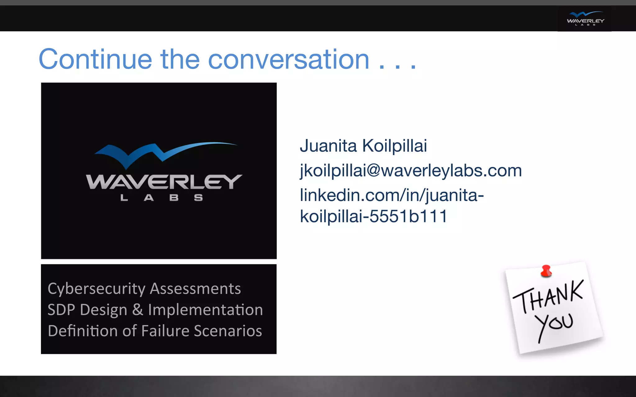 Continue the conversation . . .
Juanita Koilpillai
jkoilpillai@waverleylabs.com
linkedin.com/in/juanita-
koilpillai-5551b111
	
Cybersecurity	Assessments	
SDP	Design	&	Implementa6on	
Deﬁni6on	of	Failure	Scenarios	
	
 
