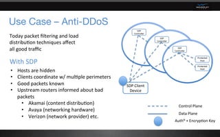Use Case – Anti-DDoS
SDP	Client	
Device	
Control	Plane	
Data	Plane	
AuthN	+	Encryp6on	Key		
Today	packet	ﬁltering	and	load	
distribu6on	techniques	aﬀect	
all	good	traﬃc	
•  Hosts	are	hidden	
•  Clients	coordinate	w/	mul6ple	perimeters	
•  Good	packets	known	
•  Upstream	routers	informed	about	bad	
packets		
•  Akamai	(content	distribu6on)	
•  Avaya	(networking	hardware)	
•  Verizon	(network	provider)	etc.	
With	SDP		
 