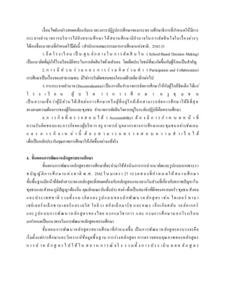 เงื่อนไขดังกล่าวสอดคล้องกับแนวทางการปฏิรูปการศึกษาของกระทรวงศึกษาธิการที่กาหนดให้มีการ
กระจายอานาจการบริหารไปยังสถานศึกษา ให้สถานศึกษามีอานาจในการตัดสินใจในเรื่องต่างๆ
ได้เองซึ่งแนวทางที่กาหนดไว้มีดังนี้ (สานักงานคณะกรรมการการศึกษาแห่งชาติ, 2543:3)
1. ยึ ด โ รง เ รี ยน เป็ น ศู น ย์ ก ล าง ใ น ก า ร ตัด สิ น ใ น ( School-Based Decision Making)
เป็นแนวคิดที่มุ่งให้โรงเรียนมีอิสระในการตัดสินใจด้วยตัวเอง โดยยึดประโยชน์ที่จะเกิดขึ้นกับผู้เรียนเป็นสาคัญ
2. ก า ร มี ส่ ว น ร่ ว ม แ ล ะ ก า ร ร่ ว ม คิ ด ร่ ว ม ท า ( Participation and Collaboration)
การศึกษาเป็นเรื่องของสาธารณชน มิใช่การรับผิดชอบของใครแต่ฝ่ายเดียวอีกต่อไป
3.การกระจายอานาจ (Decentralization) เป็นการคืนอานาจการจัดการศึกษาให้กับผู้ใกล้ชิดเด็กได้แก่
โ ร ง เ รี ย น ผู้ บ ริ ห า ร ก า ร ศึ ก ษ า ค รู ชุ ม ช น
เป็ น ความเชื่อว่าผู้มีส่วน ได้เสียต่อการศึกษาหรือผู้ที่อยู่ใกล้เด็กสามารถจัดการศึกษาได้ดีที่สุ ด
ตรงตามความต้องการของผู้เรียนและชุมชน อานาจการตัดสินใจควรอยู่ในระดับปฏิบัติคือสถานศึกษา
4. ภ า ร กิ จ ที่ ต ร ว จ ส อ บ ไ ด้ ( Accountability) ต้ อ ง มี ก า ร ก า ห น ด ห น้ า ที่
ความรับผิดชอบและภารกิจของผู้บริหาร ครู อาจารย์ บุคลากรทางการศึกษาและชุมชนอย่างชัดเจน
แ ล ะ ภ า ร กิ จ เ ห ล่ า นี้ ต้ อ ง ส า ม า ร ถ ต ร ว จ ส อ บ ค ว า ม ส า เ ร็ จ ไ ด้
เพื่อเป็นหลักประกันคุณภาพการศึกษาให้เกิดขึ้นอย่างแท้จริง
4. ขั้นตอนการพัฒนาหลักสูตรสถานศึกษา
ขั้นตอนการพัฒนาหลักสูตรสถานศึกษาที่จะนามาใช้ดาเนินการการนาแนวคิดและรูปแบบจากพระรา
ช บัญ ญัติการศึกษาแห่ง ช าติ พ .ศ. 2542 ใ น มาตรา 27 วรรคส องที่กาหน ดให้ สถาน ศึกษ า
ขั้นพื้นฐานมีหน้าที่จัดทาสาระของหลักสูตรที่สอดคล้องกับหลักสูตรแกนกลางในส่วนที่เกี่ยวกับสภาพปัญหาใน
ชุมชนและสังคมภูมิปัญญาท้องถิ่น คุณลักษณะอันพึ่งประสงค์ เพื่อเป็นสมาชิกที่ดีของครอบครัว ชุมชน สังคม
และประ เทศช าติ รวมทั้ง แน วคิดและ รูปแบบของ นักพัฒน าห ลักสู ตร เช่น ไทเลอร์ ทาบา
เซย์เลอร์ อเล็กซาน เดอร์และ เลวิส โอลิวา สกิลเบ็กมาร์ช และคณะ เอ็กเกิลสตัน วอล์คเกอร์
และ รูปแบบการพัฒน าหลักสูตรของไทย องกรมวิชาการ และ กรมการศึกษาน อกโรงเรี ยน
มากาหนดเป็นแนวทางในการพัฒนาหลักสูตรสถานศึกษา
ขั้นตอนการพัฒนาหลักสูตรสถานศึกษาที่กาหนดขึ้น เป็ นการพัฒนาหลักสูตรครบวงจรคือ
เริ่มตั้งแต่การศึกษาและวิเคราะห์ข้อมูลพื้นฐาน การร่างหลักสูตร การตรวจสอบคุณภาพของหลักสูตร
ก า ร น าห ลั ก สู ต ร ไ ป ใ ช้ ใ น ส ถ า น ก า ร ณ์ จ ริ ง ร ว ม ทั้ ง ก า ร ป ร ะ เมิ น ผ ล ห ลั ก สู ต ร
 