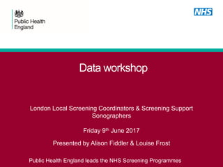 Data workshop
London Local Screening Coordinators & Screening Support
Sonographers
Friday 9th June 2017
Presented by Alison Fiddler & Louise Frost
Public Health England leads the NHS Screening Programmes
 