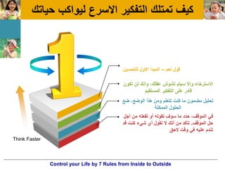 ‫حٌاتك‬ ‫لٌواكب‬ ‫االسرع‬ ‫التفكٌر‬ ‫تمتلك‬ ‫كٌف‬
‫نعم‬ ‫قول‬–‫للتحسٌن‬ ‫االول‬ ‫المبدأ‬
‫تكون‬ ‫لن‬ ‫وأنك‬ ،‫عقلك‬ ‫تشوش‬ ‫سٌتم‬ ‫وإال‬ ‫االسترخاء‬
‫المستقٌم‬ ‫التفكٌر‬ ‫على‬ ‫قادر‬
‫أجل‬ ‫من‬ ‫تفعله‬ ‫أو‬ ‫تقوله‬ ‫سوف‬ ‫ما‬ ‫حدد‬ ،‫الموقف‬ ً‫ف‬
‫الموقف‬ ‫حل‬.‫قد‬ ‫كنت‬ ‫شًء‬ ‫أي‬ ‫تقول‬ ‫ال‬ ‫أنك‬ ‫من‬ ‫تأكد‬
‫الحق‬ ‫وقت‬ ً‫ف‬ ‫علٌه‬ ‫تندم‬
‫ضع‬ ،‫الوضع‬ ‫هذا‬ ‫ومن‬ ‫تتعلم‬ ‫كنت‬ ‫ما‬ ‫مضمون‬ ‫تحلٌل‬
‫الممكنة‬ ‫الحلول‬
Think Faster
Control your Life by 7 Rules from Inside to Outside
 