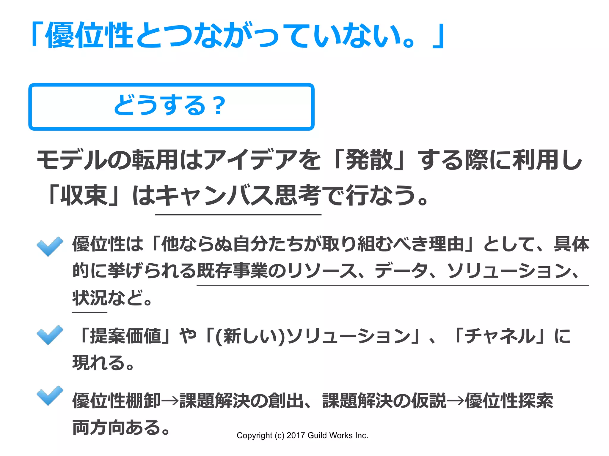 Copyright (c) 2017 Guild Works Inc.
どうする？
「優位性とつながっていない。」
モデルの転⽤はアイデアを「発散」する際に利⽤し
「収束」はキャンバス思考で⾏なう。
優位性は「他ならぬ⾃分たちが取り組むべき理由」として、具体
的に挙げられる既存事業のリソース、データ、ソリューション、
状況など。
「提案価値」や「(新しい)ソリューション」、「チャネル」に
現れる。
優位性棚卸→課題解決の創出、課題解決の仮説→優位性探索
両⽅向ある。
 