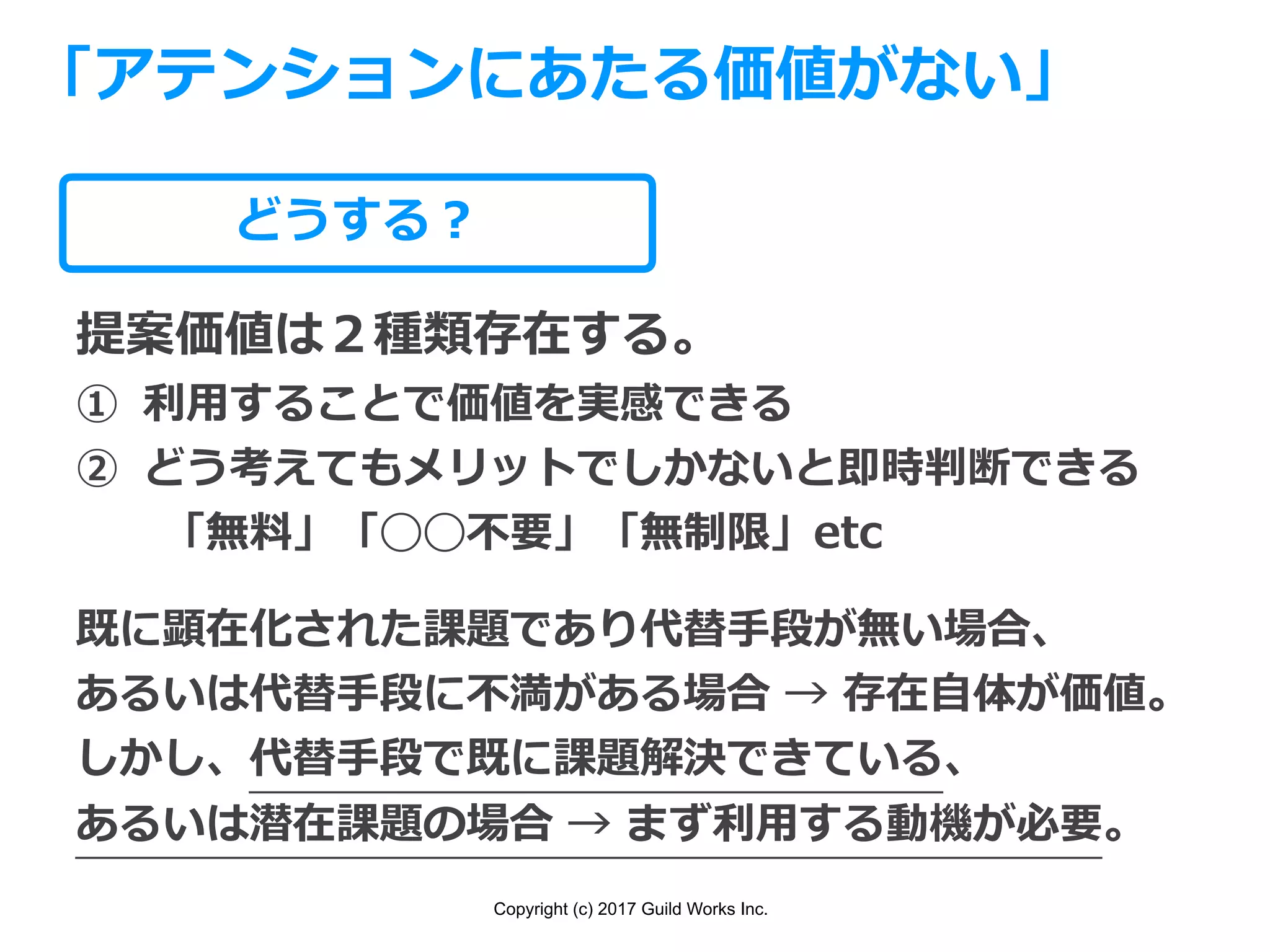 Copyright (c) 2017 Guild Works Inc.
どうする？
「アテンションにあたる価値がない」
提案価値は２種類存在する。
① 利⽤することで価値を実感できる
② どう考えてもメリットでしかないと即時判断できる
  「無料」「◯◯不要」「無制限」etc
既に顕在化された課題であり代替⼿段が無い場合、
あるいは代替⼿段に不満がある場合 → 存在⾃体が価値。
しかし、代替⼿段で既に課題解決できている、
あるいは潜在課題の場合 → まず利⽤する動機が必要。
 