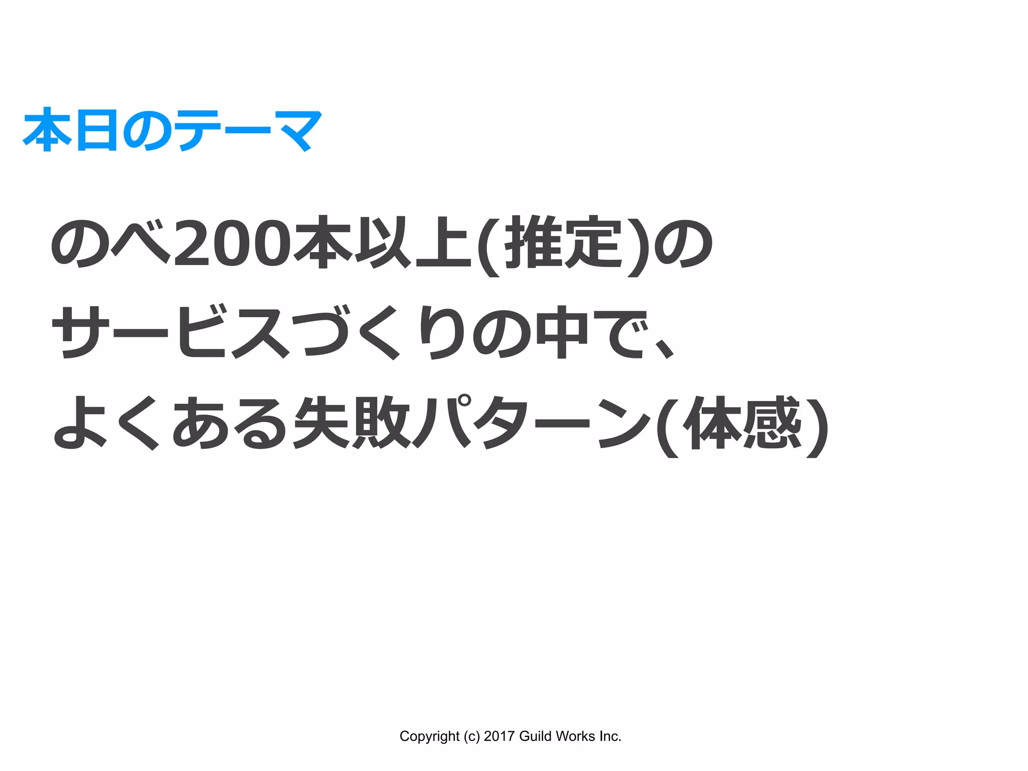 Copyright (c) 2017 Guild Works Inc.
本⽇のテーマ
のべ200本以上(推定)の
サービスづくりの中で、
よくある失敗パターン(体感)
 