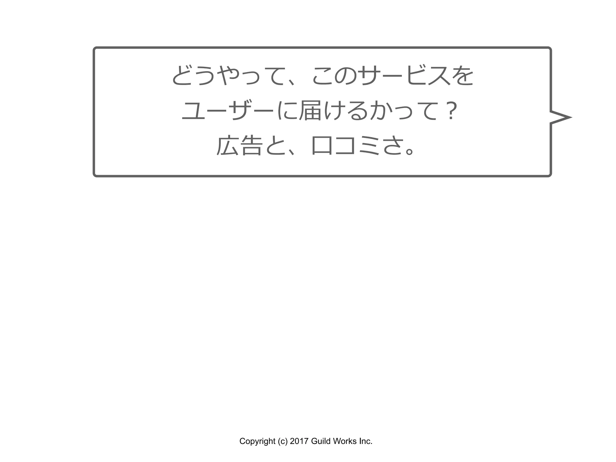Copyright (c) 2017 Guild Works Inc.
どうやって、このサービスを
ユーザーに届けるかって？
広告と、⼝コミさ。
 