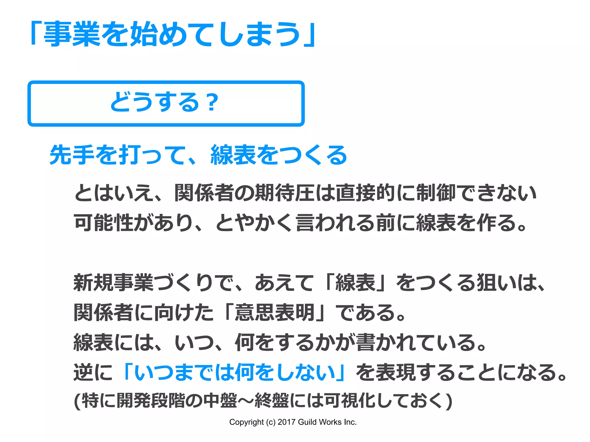 Copyright (c) 2017 Guild Works Inc.
どうする？
「事業を始めてしまう」
先⼿を打って、線表をつくる
とはいえ、関係者の期待圧は直接的に制御できない
可能性があり、とやかく⾔われる前に線表を作る。
新規事業づくりで、あえて「線表」をつくる狙いは、
関係者に向けた「意思表明」である。
線表には、いつ、何をするかが書かれている。
逆に「いつまでは何をしない」を表現することになる。
(特に開発段階の中盤〜終盤には可視化しておく)
 