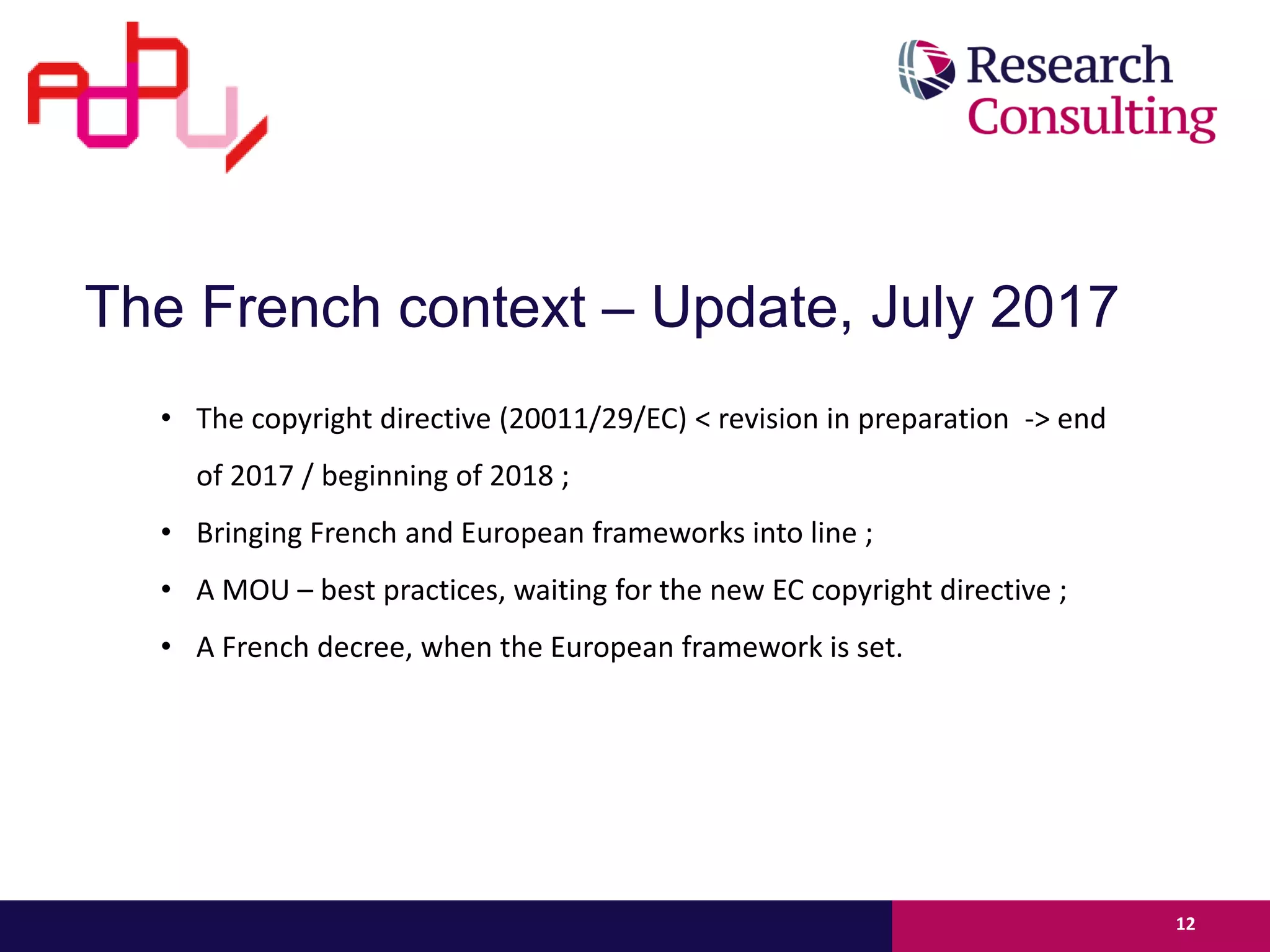 • The copyright directive (20011/29/EC) < revision in preparation -> end
of 2017 / beginning of 2018 ;
• Bringing French and European frameworks into line ;
• A MOU – best practices, waiting for the new EC copyright directive ;
• A French decree, when the European framework is set.
12
The French context – Update, July 2017
 