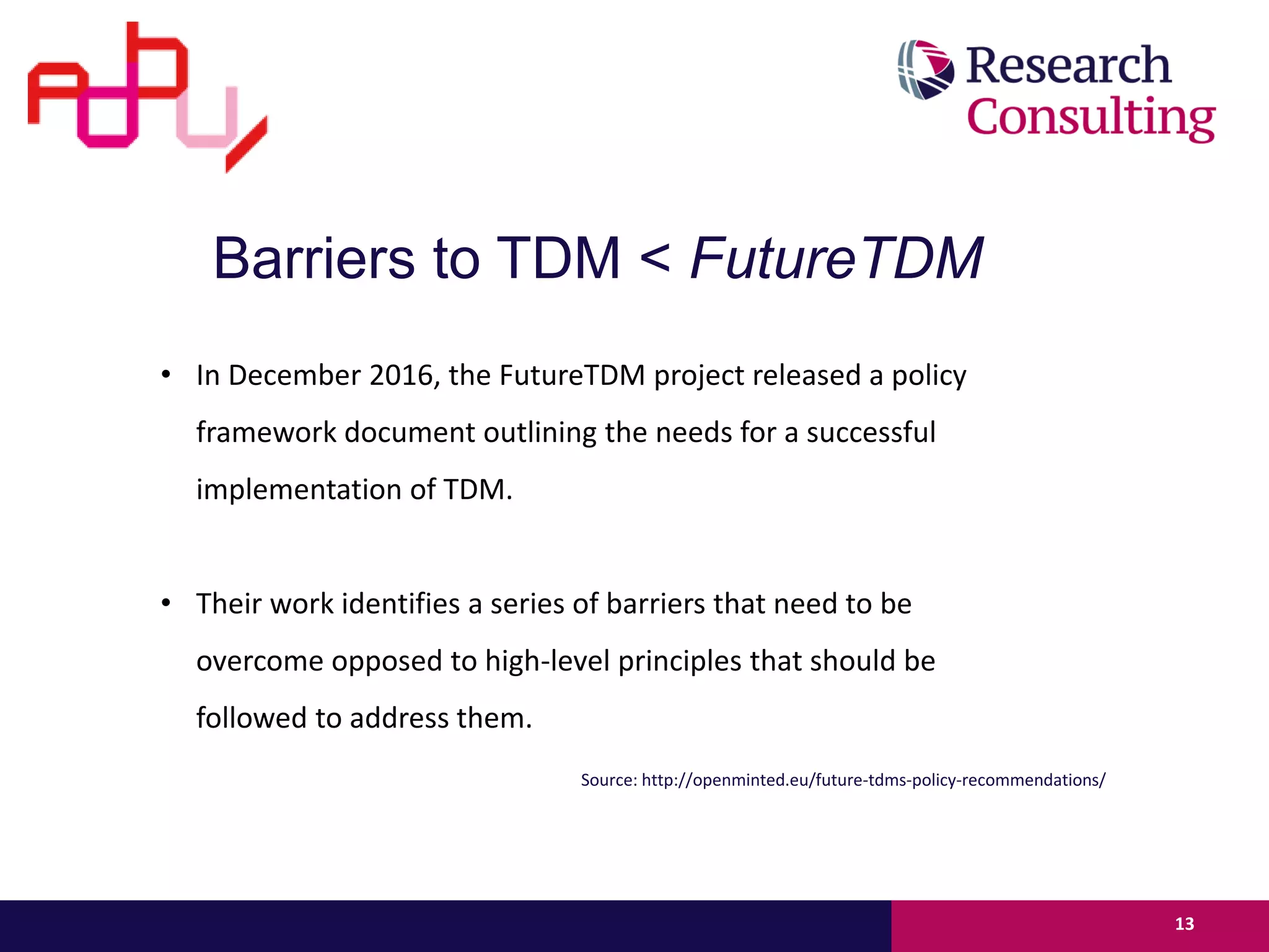 • In December 2016, the FutureTDM project released a policy
framework document outlining the needs for a successful
implementation of TDM.
• Their work identifies a series of barriers that need to be
overcome opposed to high-level principles that should be
followed to address them.
13
Barriers to TDM < FutureTDM
Source: http://openminted.eu/future-tdms-policy-recommendations/
 