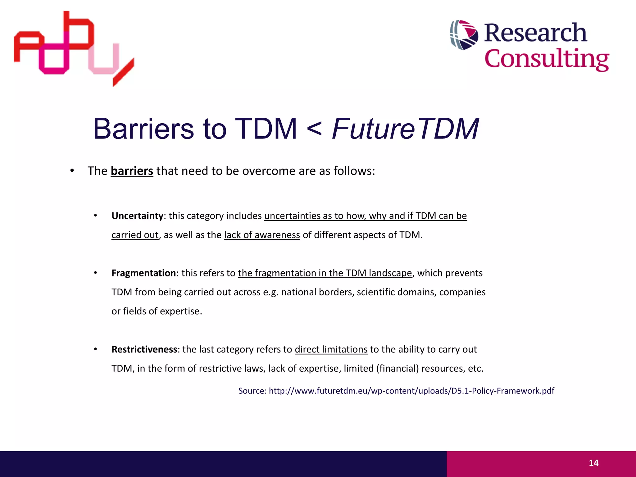 • The barriers that need to be overcome are as follows:
• Uncertainty: this category includes uncertainties as to how, why and if TDM can be
carried out, as well as the lack of awareness of different aspects of TDM.
• Fragmentation: this refers to the fragmentation in the TDM landscape, which prevents
TDM from being carried out across e.g. national borders, scientific domains, companies
or fields of expertise.
• Restrictiveness: the last category refers to direct limitations to the ability to carry out
TDM, in the form of restrictive laws, lack of expertise, limited (financial) resources, etc.
14
Barriers to TDM < FutureTDM
Source: http://www.futuretdm.eu/wp-content/uploads/D5.1-Policy-Framework.pdf
 