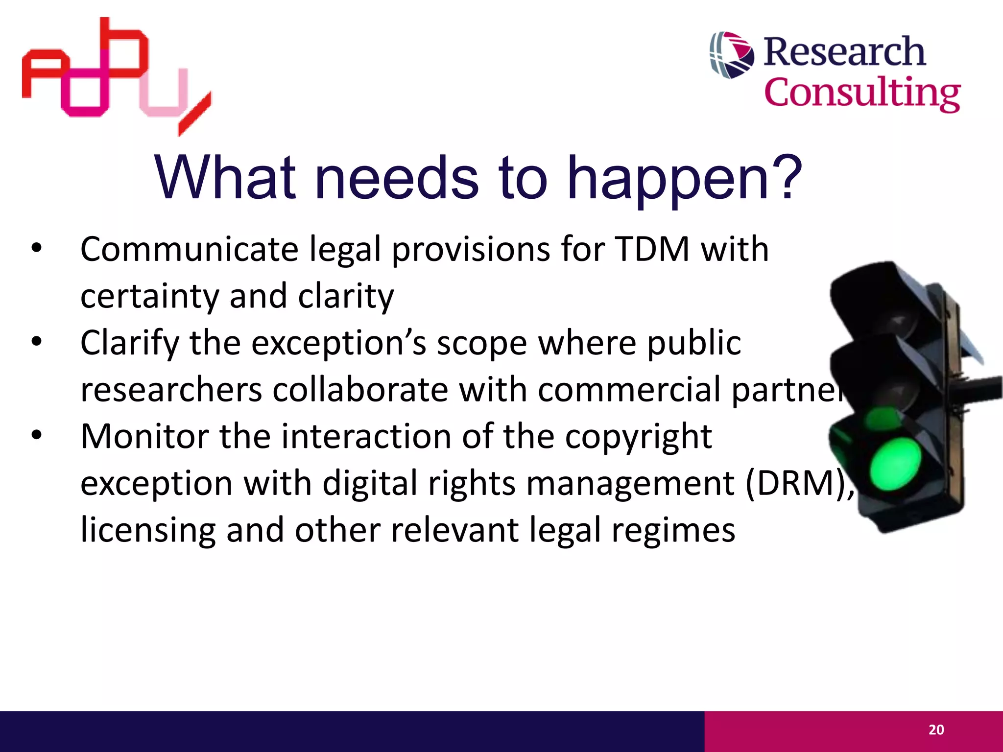 What needs to happen?
• Communicate legal provisions for TDM with
certainty and clarity
• Clarify the exception’s scope where public
researchers collaborate with commercial partners
• Monitor the interaction of the copyright
exception with digital rights management (DRM),
licensing and other relevant legal regimes
20
 