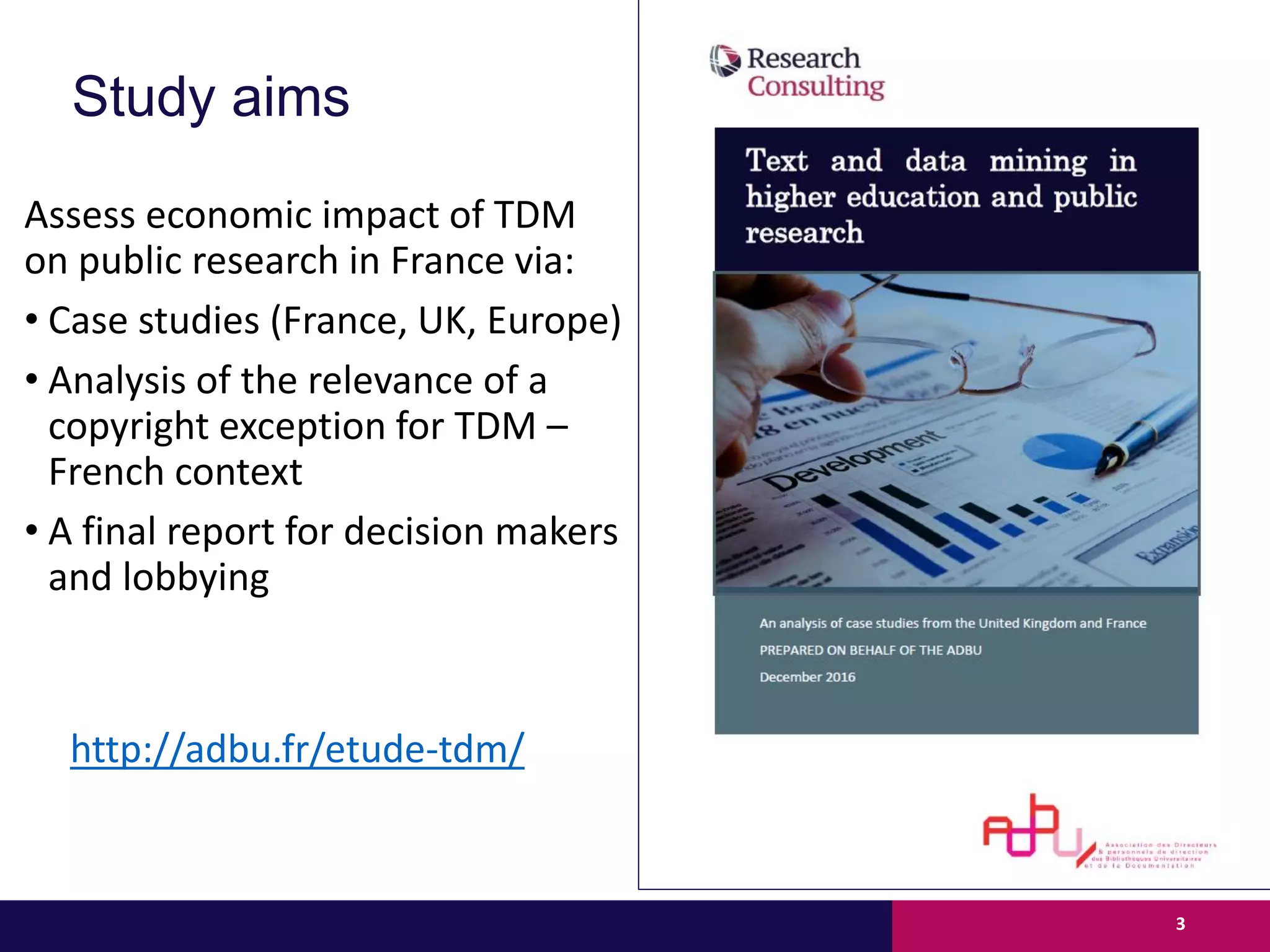 Study aims
Assess economic impact of TDM
on public research in France via:
• Case studies (France, UK, Europe)
• Analysis of the relevance of a
copyright exception for TDM –
French context
• A final report for decision makers
and lobbying
3
http://adbu.fr/etude-tdm/
 