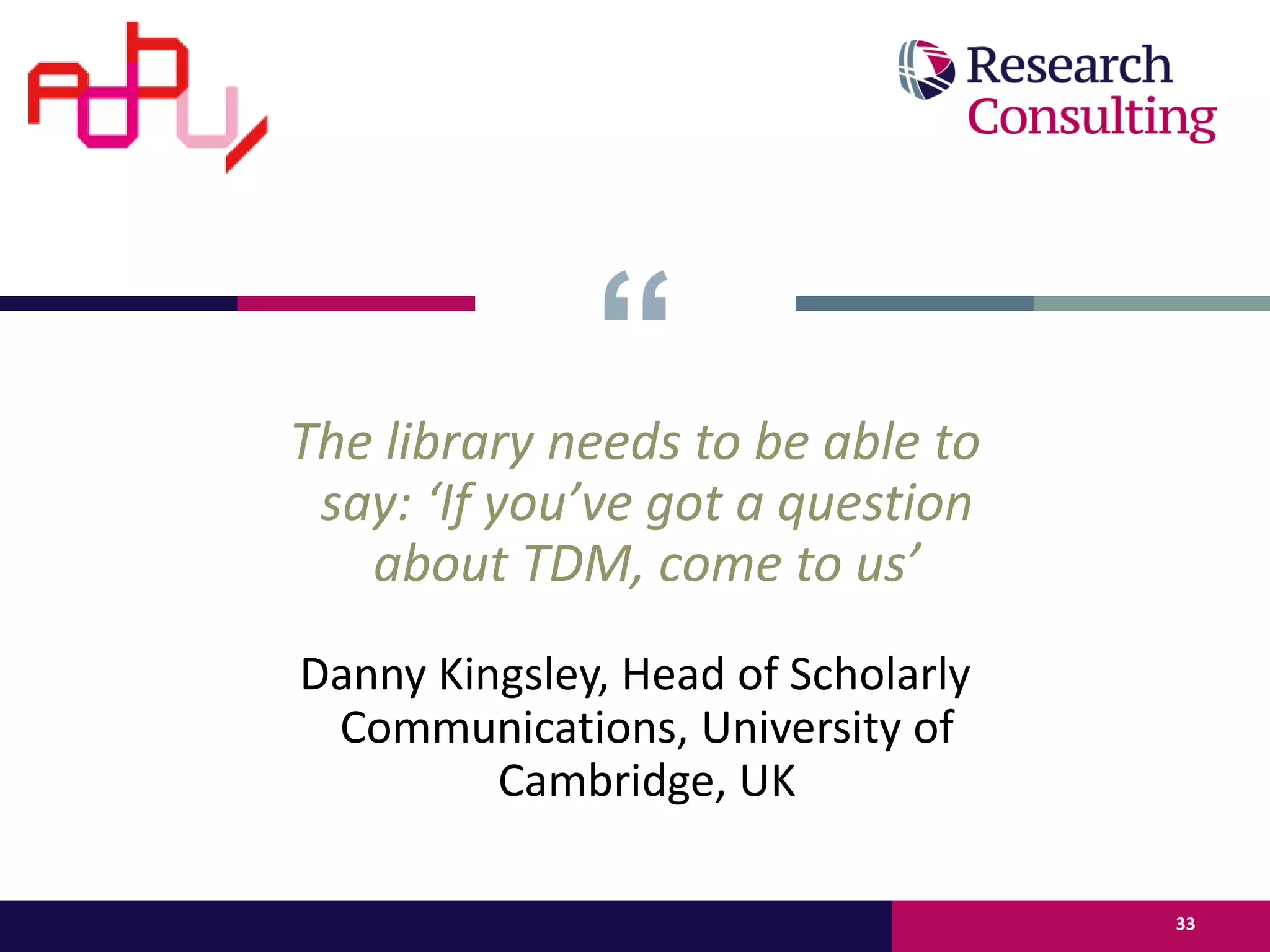 The library needs to be able to
say: ‘If you’ve got a question
about TDM, come to us’
Danny Kingsley, Head of Scholarly
Communications, University of
Cambridge, UK
33
 