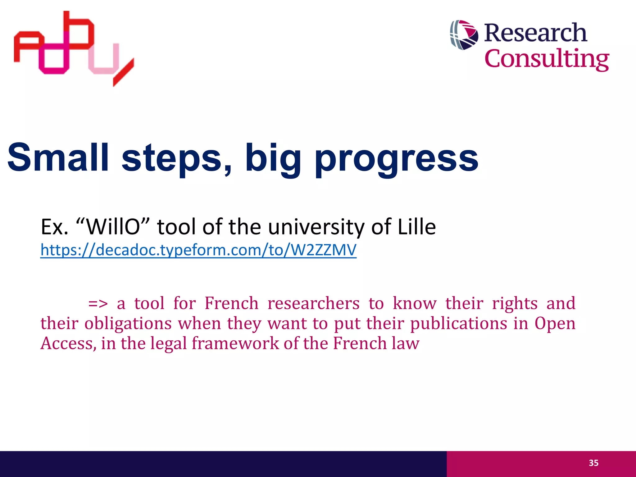 Small steps, big progress
Ex. “WillO” tool of the university of Lille
https://decadoc.typeform.com/to/W2ZZMV
=> a tool for French researchers to know their rights and
their obligations when they want to put their publications in Open
Access, in the legal framework of the French law
35
 
