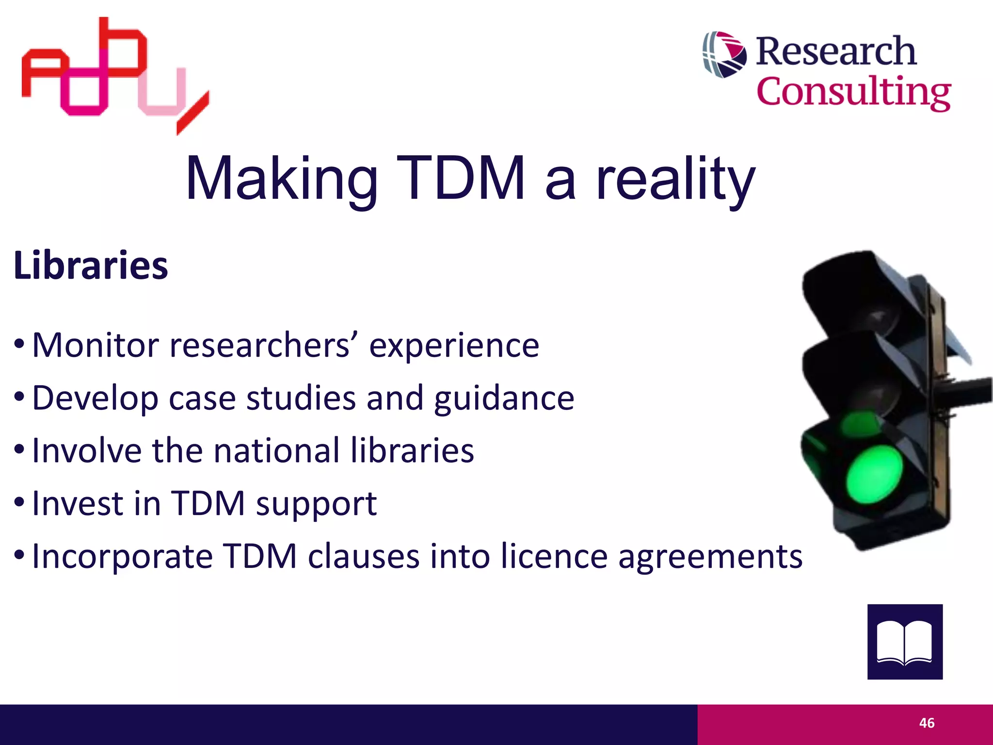46
Libraries
•Monitor researchers’ experience
•Develop case studies and guidance
•Involve the national libraries
•Invest in TDM support
•Incorporate TDM clauses into licence agreements
researchers’ experiences
Making TDM a reality
 