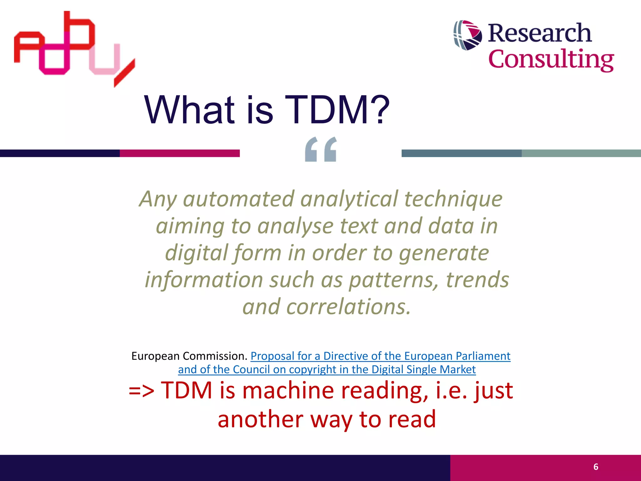 Any automated analytical technique
aiming to analyse text and data in
digital form in order to generate
information such as patterns, trends
and correlations.
European Commission. Proposal for a Directive of the European Parliament
and of the Council on copyright in the Digital Single Market
=> TDM is machine reading, i.e. just
another way to read
6
What is TDM?
 