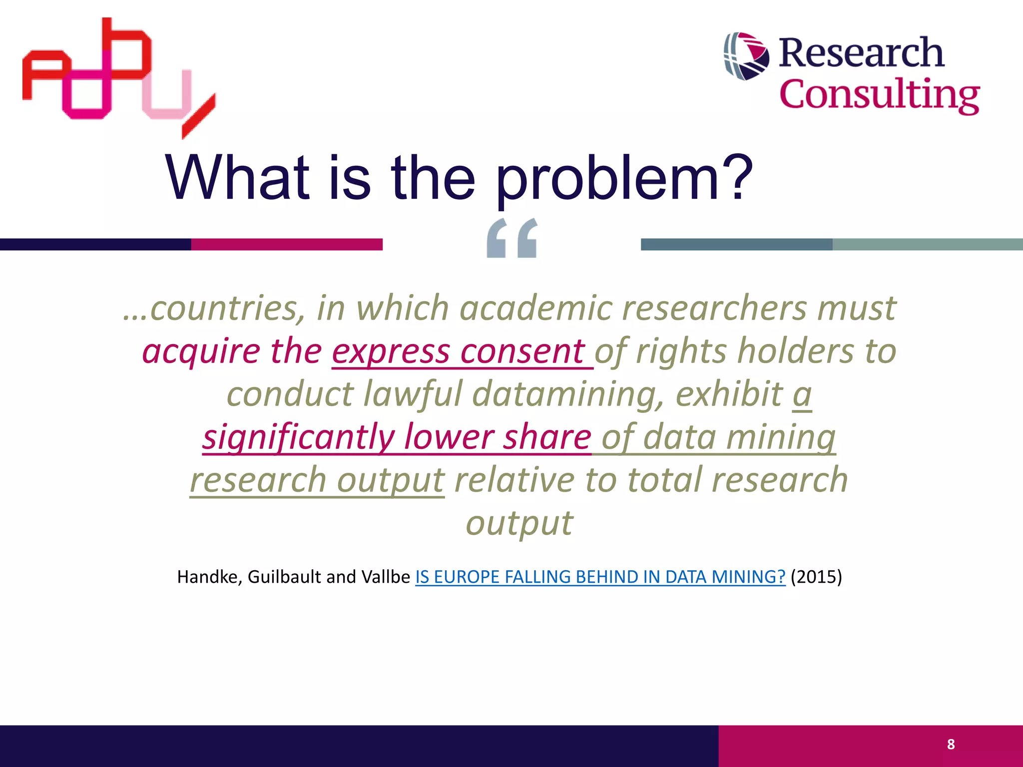 …countries, in which academic researchers must
acquire the express consent of rights holders to
conduct lawful datamining, exhibit a
significantly lower share of data mining
research output relative to total research
output
Handke, Guilbault and Vallbe IS EUROPE FALLING BEHIND IN DATA MINING? (2015)
8
What is the problem?
 
