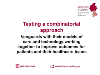 Testing a combinatorial
approach
Vanguards with their models of
care and technology working
together to improve outcomes for
patients and their healthcare teams
@LCIATestBed www.lciatestbed.org.uk
 