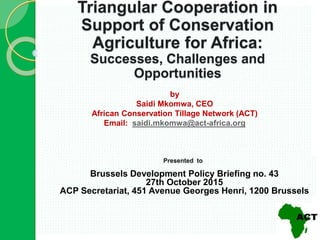 by
Saidi Mkomwa, CEO
African Conservation Tillage Network (ACT)
Email: saidi.mkomwa@act-africa.org
Triangular Cooperation in
Support of Conservation
Agriculture for Africa:
Successes, Challenges and
Opportunities
Presented via skype to
Tearfund
Friday, October 15, 2015
Presented to
Brussels Development Policy Briefing no. 43
27th October 2015
ACP Secretariat, 451 Avenue Georges Henri, 1200 Brussels
 