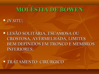 MOLÉSTIA DE BOWENMOLÉSTIA DE BOWEN
 IN SITUIN SITU;;
 LESÃO SOLITÁRIA, ESCAMOSA OULESÃO SOLITÁRIA, ESCAMOSA OU
CROSTOSA, AVERMELHADA, LIMITESCROSTOSA, AVERMELHADA, LIMITES
BEM DEFINIDOS EM TRONCO E MEMBROSBEM DEFINIDOS EM TRONCO E MEMBROS
INFERIORES;INFERIORES;
 TRATAMENTO: CIRÚRGICOTRATAMENTO: CIRÚRGICO
 