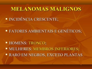 MELANOMAS MALIGNOSMELANOMAS MALIGNOS
 INCIDÊNCIA CRESCENTE;INCIDÊNCIA CRESCENTE;
 FATORES AMBIENTAIS E GENÉTICOS;FATORES AMBIENTAIS E GENÉTICOS;
 HOMENS:HOMENS: TRONCOTRONCO;;
 MULHERES:MULHERES: MEMBROS INFERIORES;MEMBROS INFERIORES;
 RARO EM NEGROS, EXCETO PLANTASRARO EM NEGROS, EXCETO PLANTAS
 