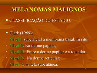 MELANOMAS MALIGNOSMELANOMAS MALIGNOS
 CLASSIFICAÇÃO DO ESTADIO:CLASSIFICAÇÃO DO ESTADIO:
 Clark (1969):Clark (1969):
• Nivel INivel I. superficial à membrana basal: In situ;. superficial à membrana basal: In situ;
• Nível IINível II. Na derme papilar;. Na derme papilar;
• Nível IIINível III. Entre a derme papilar e a reticular;. Entre a derme papilar e a reticular;
• Nível IVNível IV. Na derme reticular;. Na derme reticular;
• Nível VNível V. na tela subcutânea.. na tela subcutânea.
 