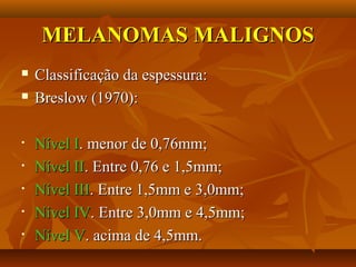 MELANOMAS MALIGNOSMELANOMAS MALIGNOS
 Classificação da espessura:Classificação da espessura:
 Breslow (1970):Breslow (1970):
• Nível INível I. menor de 0,76mm;. menor de 0,76mm;
• Nível IINível II. Entre 0,76 e 1,5mm;. Entre 0,76 e 1,5mm;
• Nível IIINível III. Entre 1,5mm e 3,0mm;. Entre 1,5mm e 3,0mm;
• Nível IVNível IV. Entre 3,0mm e 4,5mm;. Entre 3,0mm e 4,5mm;
• Nível VNível V. acima de 4,5mm.. acima de 4,5mm.
 