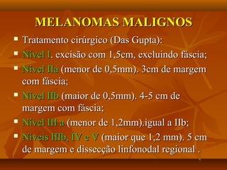 MELANOMAS MALIGNOSMELANOMAS MALIGNOS
 Tratamento cirúrgico (Das Gupta):Tratamento cirúrgico (Das Gupta):
 Nível INível I. excisão com 1,5cm, excluindo fáscia;. excisão com 1,5cm, excluindo fáscia;
 Nível IIaNível IIa (menor de 0,5mm). 3cm de margem(menor de 0,5mm). 3cm de margem
com fáscia;com fáscia;
 Nível IIbNível IIb (maior de 0,5mm). 4-5 cm de(maior de 0,5mm). 4-5 cm de
margem com fáscia;margem com fáscia;
 Nível III aNível III a (menor de 1,2mm).igual a IIb;(menor de 1,2mm).igual a IIb;
 Níveis IIIb, IV e VNíveis IIIb, IV e V (maior que 1,2 mm). 5 cm(maior que 1,2 mm). 5 cm
de margem e dissecção linfonodal regional .de margem e dissecção linfonodal regional .
 