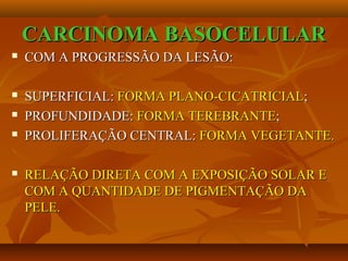 CARCINOMA BASOCELULARCARCINOMA BASOCELULAR
 COM A PROGRESSÃO DA LESÃO:COM A PROGRESSÃO DA LESÃO:
 SUPERFICIAL:SUPERFICIAL: FORMA PLANO-CICATRICIALFORMA PLANO-CICATRICIAL;;
 PROFUNDIDADE:PROFUNDIDADE: FORMAFORMA TEREBRANTETEREBRANTE;;
 PROLIFERAÇÃO CENTRAL:PROLIFERAÇÃO CENTRAL: FORMAFORMA VEGETANTE.VEGETANTE.
 RELAÇÃO DIRETA COM A EXPOSIÇÃO SOLAR ERELAÇÃO DIRETA COM A EXPOSIÇÃO SOLAR E
COM A QUANTIDADE DE PIGMENTAÇÃO DACOM A QUANTIDADE DE PIGMENTAÇÃO DA
PELE.PELE.
 